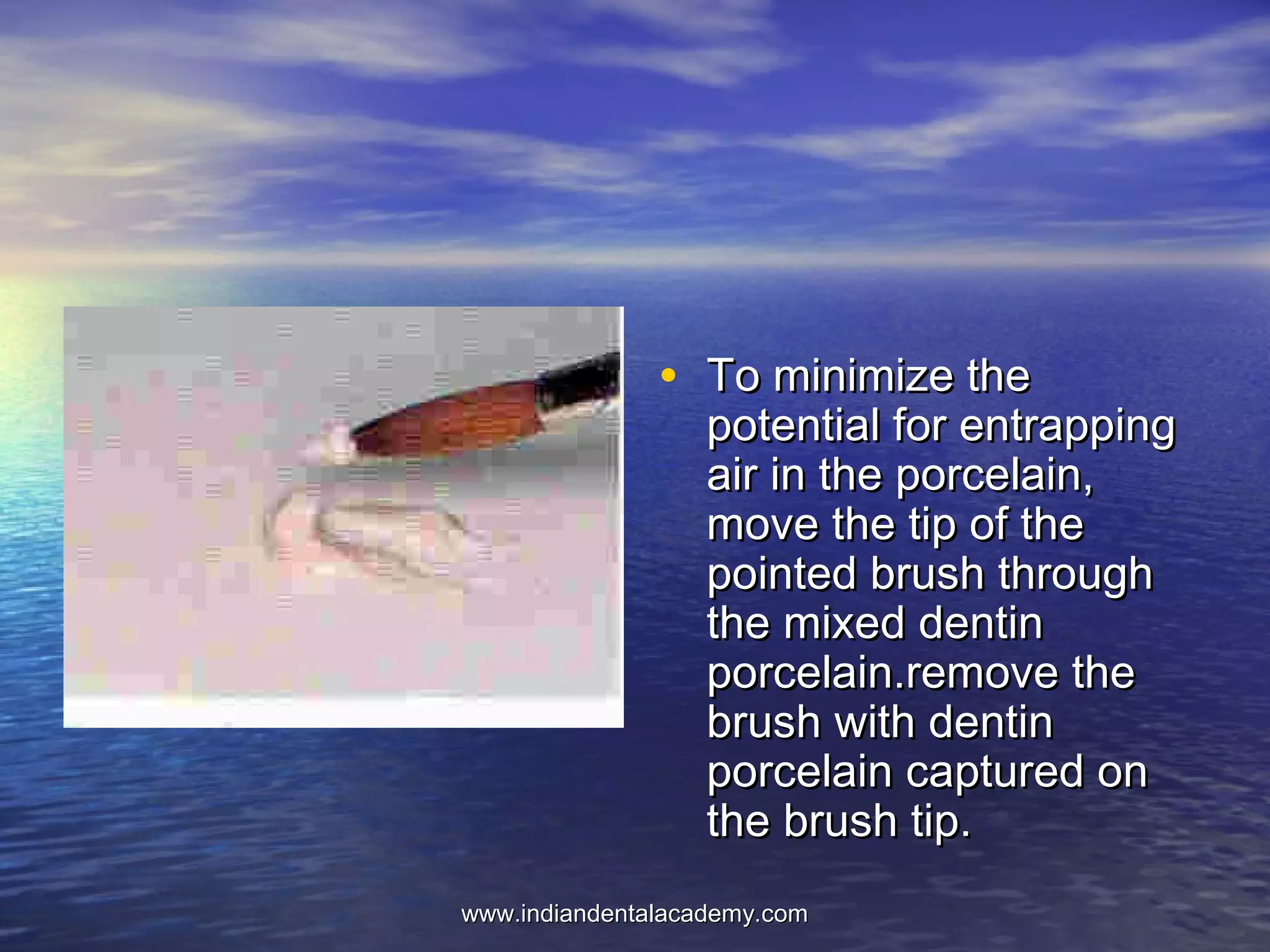 • To minimize theTo minimize the
potential for entrappingpotential for entrapping
air in the porcelain,air in the porcelain,
move the tip of themove the tip of the
pointed brush throughpointed brush through
the mixed dentinthe mixed dentin
porcelain.remove theporcelain.remove the
brush with dentinbrush with dentin
porcelain captured onporcelain captured on
the brush tip.the brush tip.
www.indiandentalacademy.comwww.indiandentalacademy.com
 