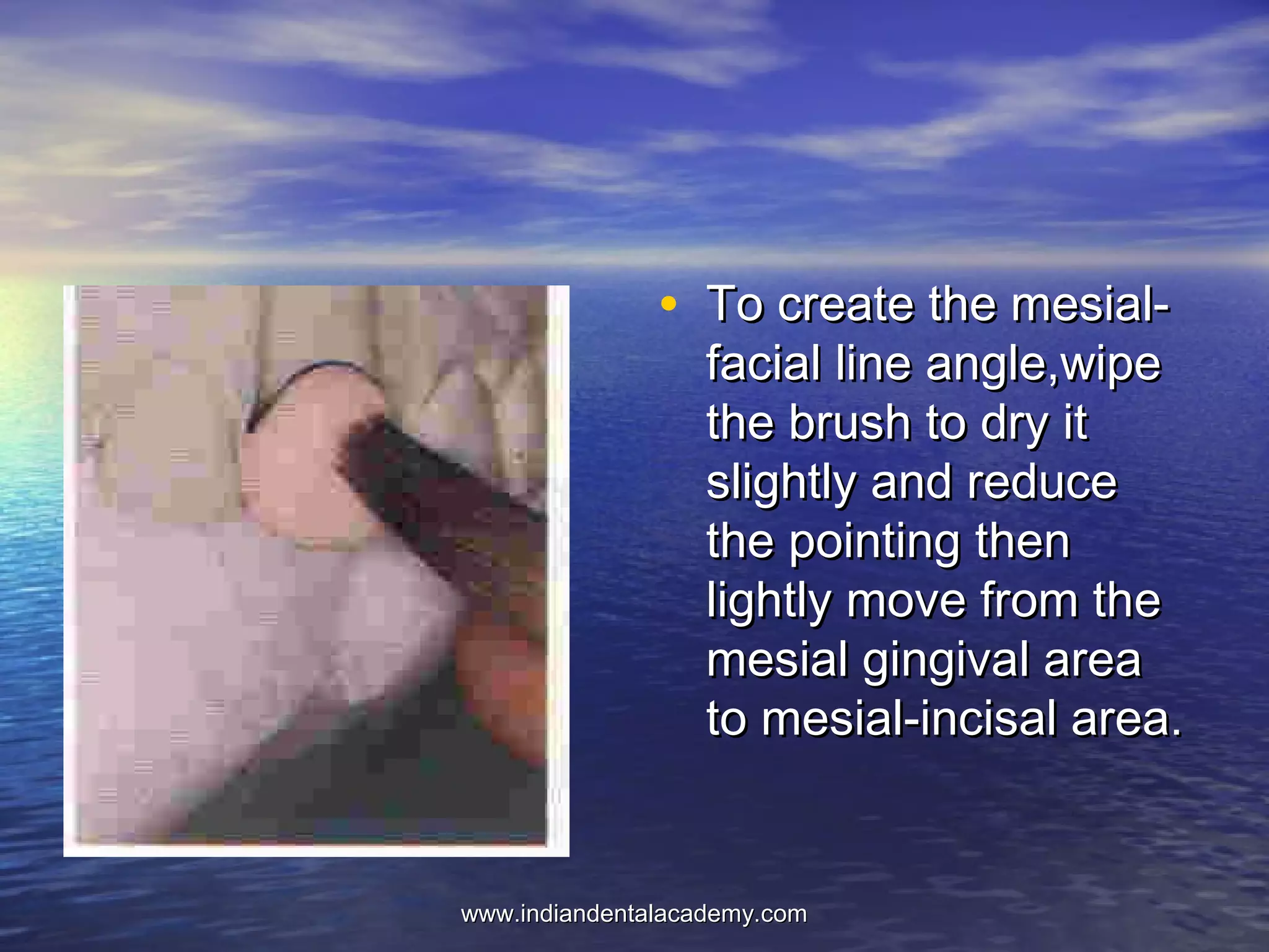 • To create the mesial-To create the mesial-
facial line angle,wipefacial line angle,wipe
the brush to dry itthe brush to dry it
slightly and reduceslightly and reduce
the pointing thenthe pointing then
lightly move from thelightly move from the
mesial gingival areamesial gingival area
to mesial-incisal area.to mesial-incisal area.
www.indiandentalacademy.comwww.indiandentalacademy.com
 