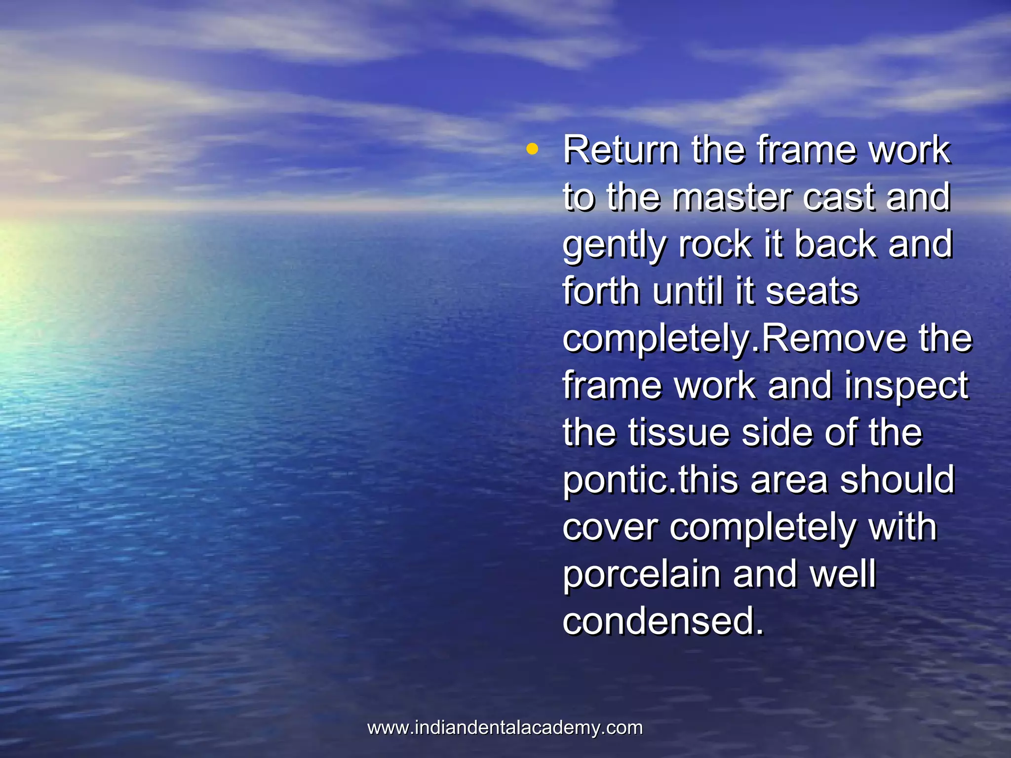 • Return the frame workReturn the frame work
to the master cast andto the master cast and
gently rock it back andgently rock it back and
forth until it seatsforth until it seats
completely.Remove thecompletely.Remove the
frame work and inspectframe work and inspect
the tissue side of thethe tissue side of the
pontic.this area shouldpontic.this area should
cover completely withcover completely with
porcelain and wellporcelain and well
condensed.condensed.
www.indiandentalacademy.comwww.indiandentalacademy.com
 
