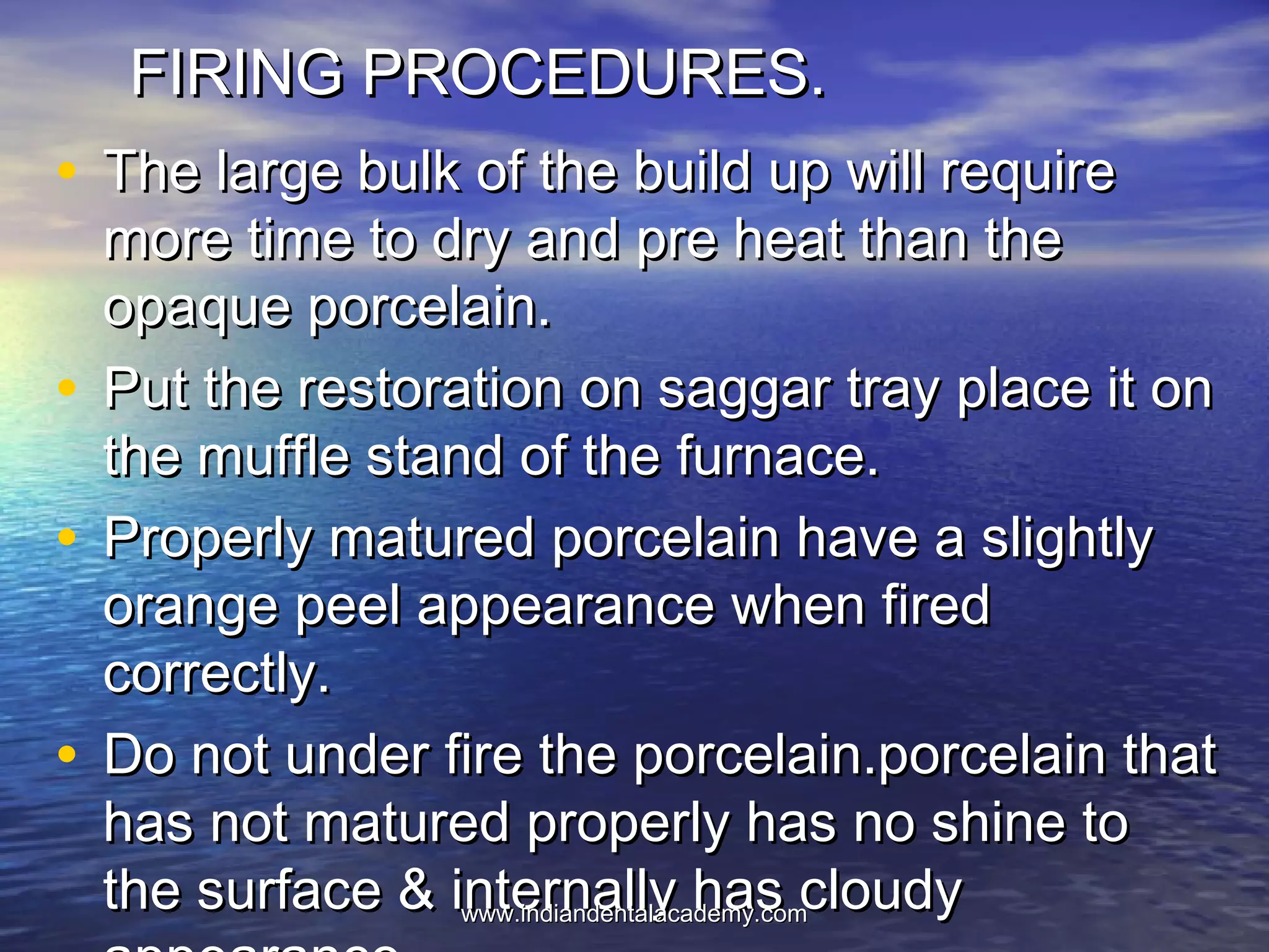 FIRING PROCEDURES.FIRING PROCEDURES.
• The large bulk of the build up will requireThe large bulk of the build up will require
more time to dry and pre heat than themore time to dry and pre heat than the
opaque porcelain.opaque porcelain.
• Put the restoration on saggar tray place it onPut the restoration on saggar tray place it on
the muffle stand of the furnace.the muffle stand of the furnace.
• Properly matured porcelain have a slightlyProperly matured porcelain have a slightly
orange peel appearance when firedorange peel appearance when fired
correctly.correctly.
• Do not under fire the porcelain.porcelain thatDo not under fire the porcelain.porcelain that
has not matured properly has no shine tohas not matured properly has no shine to
the surface & internally has cloudythe surface & internally has cloudywww.indiandentalacademy.comwww.indiandentalacademy.com
 