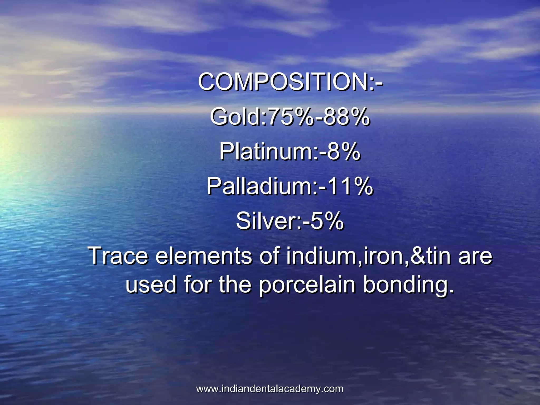 COMPOSITION:-COMPOSITION:-
Gold:75%-88%Gold:75%-88%
Platinum:-8%Platinum:-8%
Palladium:-11%Palladium:-11%
Silver:-5%Silver:-5%
Trace elements of indium,iron,&tin areTrace elements of indium,iron,&tin are
used for the porcelain bonding.used for the porcelain bonding.
www.indiandentalacademy.comwww.indiandentalacademy.com
 