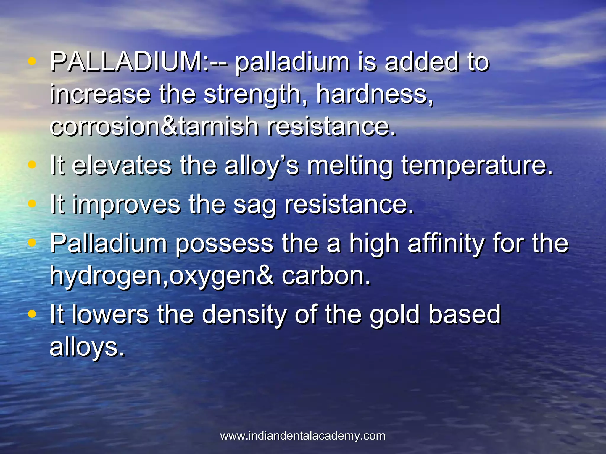 • PALLADIUM:-- palladium is added toPALLADIUM:-- palladium is added to
increase the strength, hardness,increase the strength, hardness,
corrosion&tarnish resistance.corrosion&tarnish resistance.
• It elevates the alloy’s melting temperature.It elevates the alloy’s melting temperature.
• It improves the sag resistance.It improves the sag resistance.
• Palladium possess the a high affinity for thePalladium possess the a high affinity for the
hydrogen,oxygen& carbon.hydrogen,oxygen& carbon.
• It lowers the density of the gold basedIt lowers the density of the gold based
alloys.alloys.
www.indiandentalacademy.comwww.indiandentalacademy.com
 