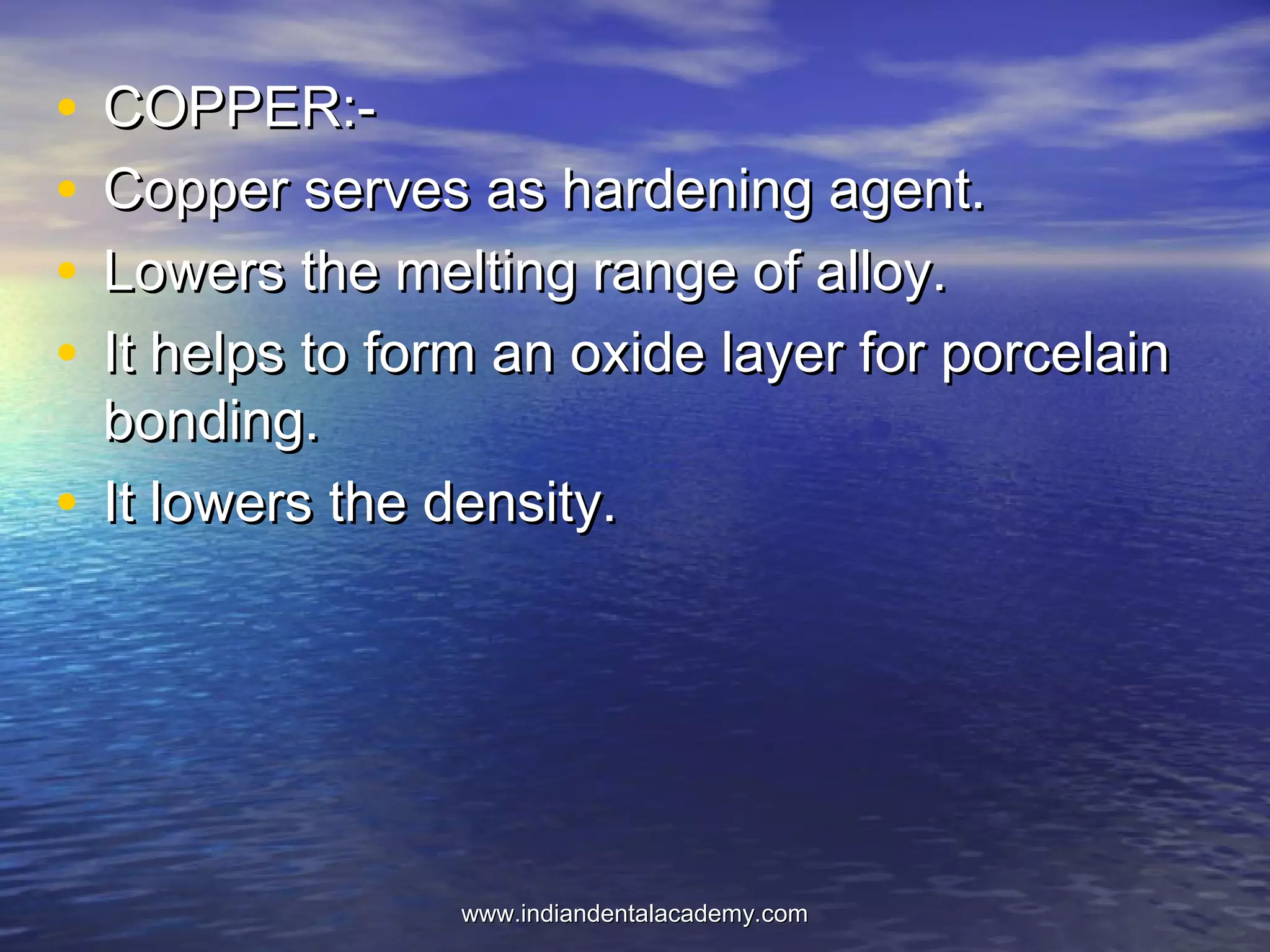 • COPPER:-COPPER:-
• Copper serves as hardening agent.Copper serves as hardening agent.
• Lowers the melting range of alloy.Lowers the melting range of alloy.
• It helps to form an oxide layer for porcelainIt helps to form an oxide layer for porcelain
bonding.bonding.
• It lowers the density.It lowers the density.
www.indiandentalacademy.comwww.indiandentalacademy.com
 