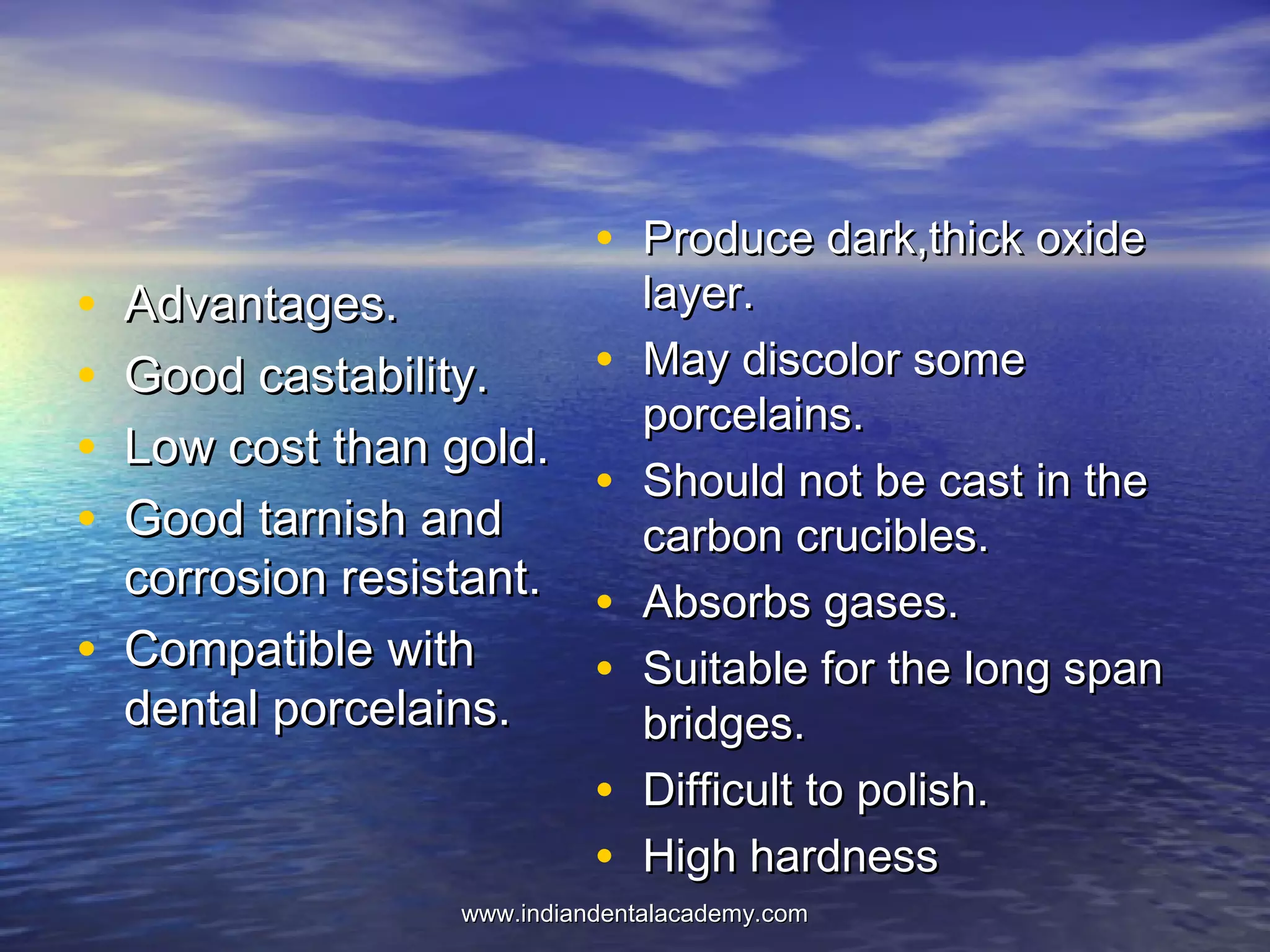 • Advantages.Advantages.
• Good castability.Good castability.
• Low cost than gold.Low cost than gold.
• Good tarnish andGood tarnish and
corrosion resistant.corrosion resistant.
• Compatible withCompatible with
dental porcelains.dental porcelains.
• Produce dark,thick oxideProduce dark,thick oxide
layer.layer.
• May discolor someMay discolor some
porcelains.porcelains.
• Should not be cast in theShould not be cast in the
carbon crucibles.carbon crucibles.
• Absorbs gases.Absorbs gases.
• Suitable for the long spanSuitable for the long span
bridges.bridges.
• Difficult to polish.Difficult to polish.
• High hardnessHigh hardness
www.indiandentalacademy.comwww.indiandentalacademy.com
 