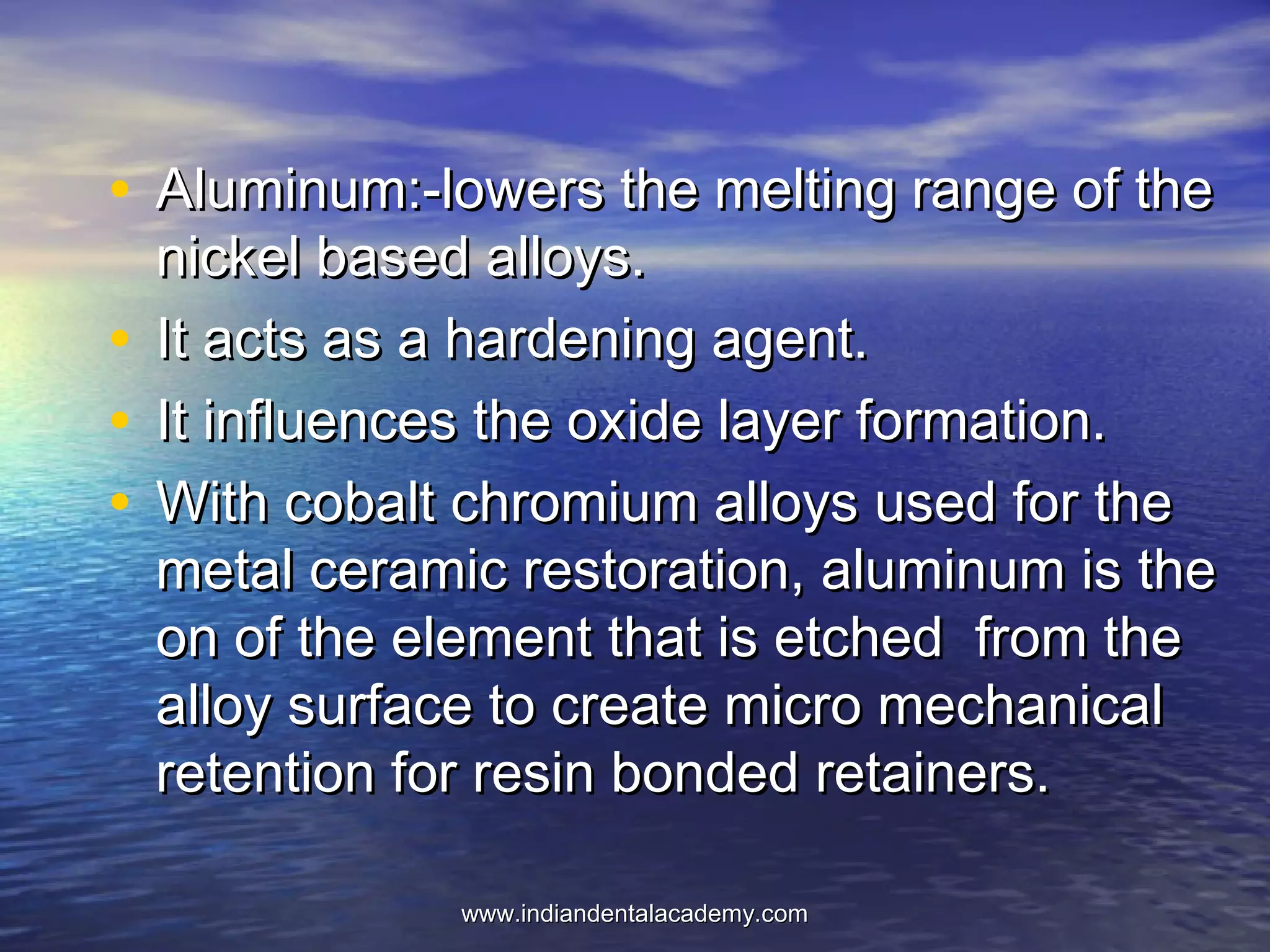 • Aluminum:-lowers the melting range of theAluminum:-lowers the melting range of the
nickel based alloys.nickel based alloys.
• It acts as a hardening agent.It acts as a hardening agent.
• It influences the oxide layer formation.It influences the oxide layer formation.
• With cobalt chromium alloys used for theWith cobalt chromium alloys used for the
metal ceramic restoration, aluminum is themetal ceramic restoration, aluminum is the
on of the element that is etched from theon of the element that is etched from the
alloy surface to create micro mechanicalalloy surface to create micro mechanical
retention for resin bonded retainers.retention for resin bonded retainers.
www.indiandentalacademy.comwww.indiandentalacademy.com
 
