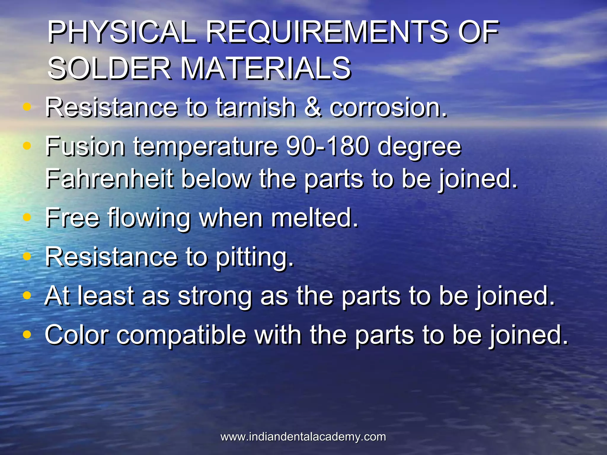 PHYSICAL REQUIREMENTS OFPHYSICAL REQUIREMENTS OF
SOLDER MATERIALSSOLDER MATERIALS
• Resistance to tarnish & corrosion.Resistance to tarnish & corrosion.
• Fusion temperature 90-180 degreeFusion temperature 90-180 degree
Fahrenheit below the parts to be joined.Fahrenheit below the parts to be joined.
• Free flowing when melted.Free flowing when melted.
• Resistance to pitting.Resistance to pitting.
• At least as strong as the parts to be joined.At least as strong as the parts to be joined.
• Color compatible with the parts to be joined.Color compatible with the parts to be joined.
www.indiandentalacademy.comwww.indiandentalacademy.com
 