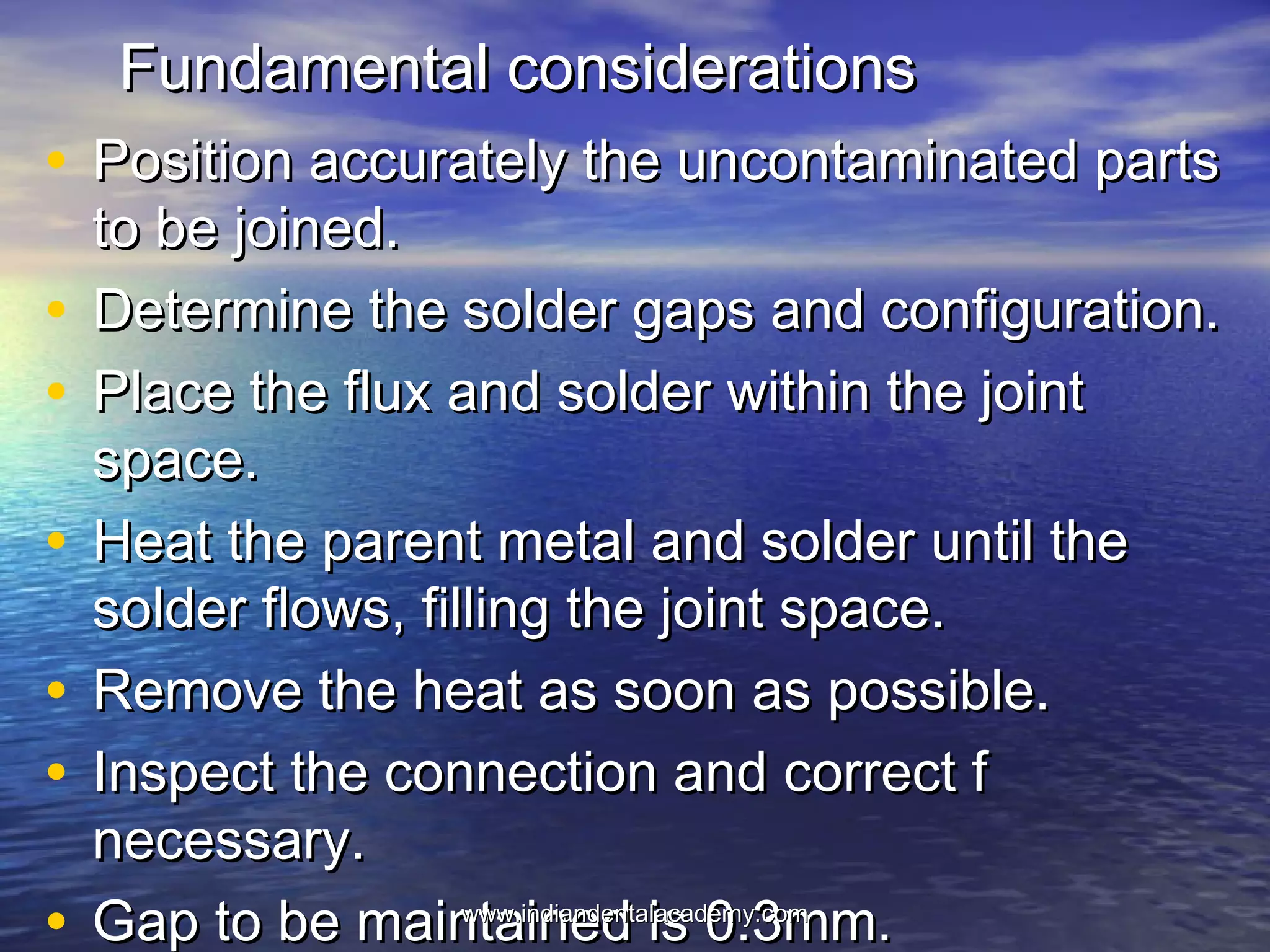 Fundamental considerationsFundamental considerations
• Position accurately the uncontaminated partsPosition accurately the uncontaminated parts
to be joined.to be joined.
• Determine the solder gaps and configuration.Determine the solder gaps and configuration.
• Place the flux and solder within the jointPlace the flux and solder within the joint
space.space.
• Heat the parent metal and solder until theHeat the parent metal and solder until the
solder flows, filling the joint space.solder flows, filling the joint space.
• Remove the heat as soon as possible.Remove the heat as soon as possible.
• Inspect the connection and correct fInspect the connection and correct f
necessary.necessary.
• Gap to be maintained is 0.3mm.Gap to be maintained is 0.3mm.www.indiandentalacademy.comwww.indiandentalacademy.com
 