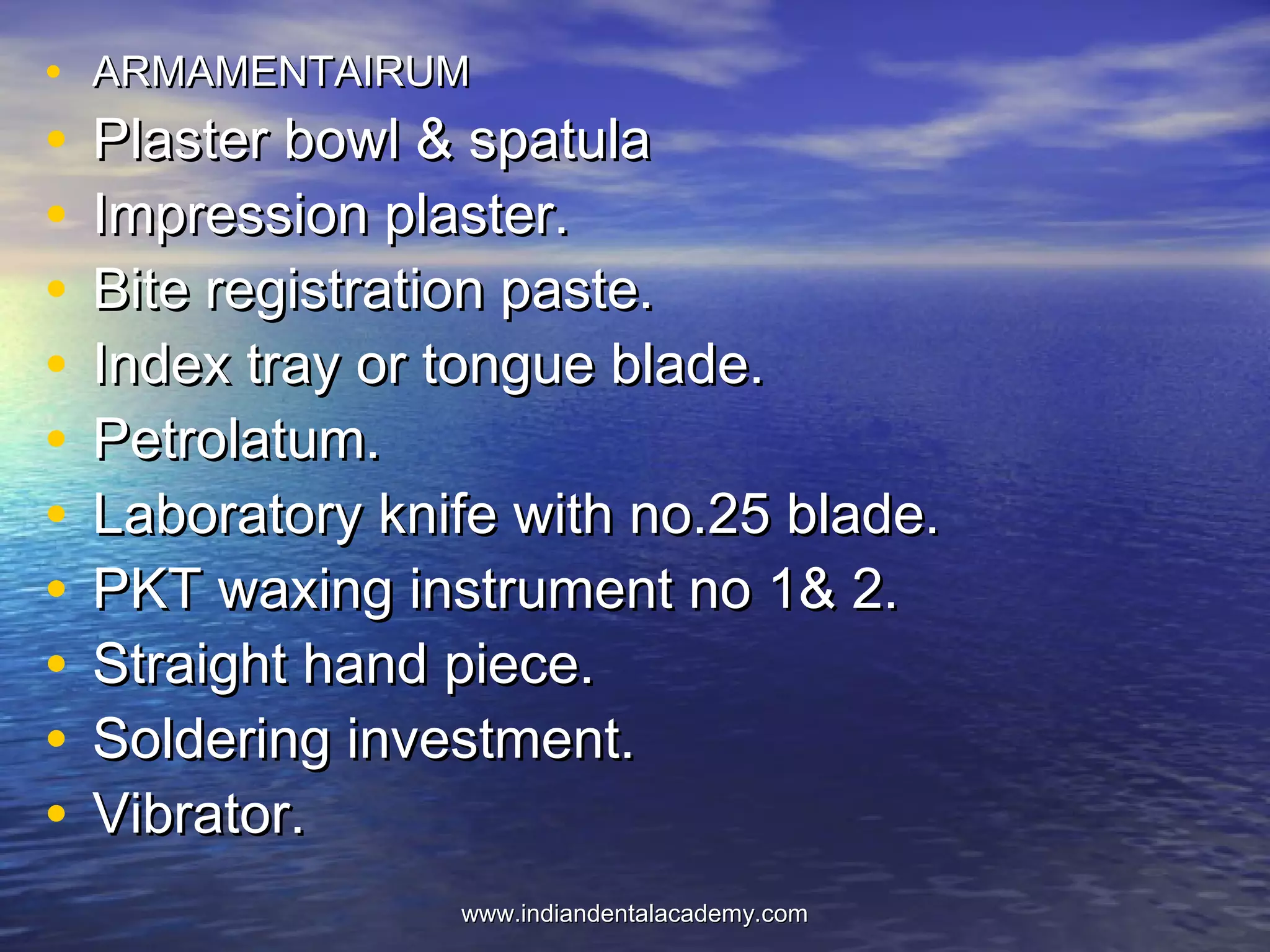 • ARMAMENTAIRUMARMAMENTAIRUM
• Plaster bowl & spatulaPlaster bowl & spatula
• Impression plaster.Impression plaster.
• Bite registration paste.Bite registration paste.
• Index tray or tongue blade.Index tray or tongue blade.
• Petrolatum.Petrolatum.
• Laboratory knife with no.25 blade.Laboratory knife with no.25 blade.
• PKT waxing instrument no 1& 2.PKT waxing instrument no 1& 2.
• Straight hand piece.Straight hand piece.
• Soldering investment.Soldering investment.
• Vibrator.Vibrator.
www.indiandentalacademy.comwww.indiandentalacademy.com
 