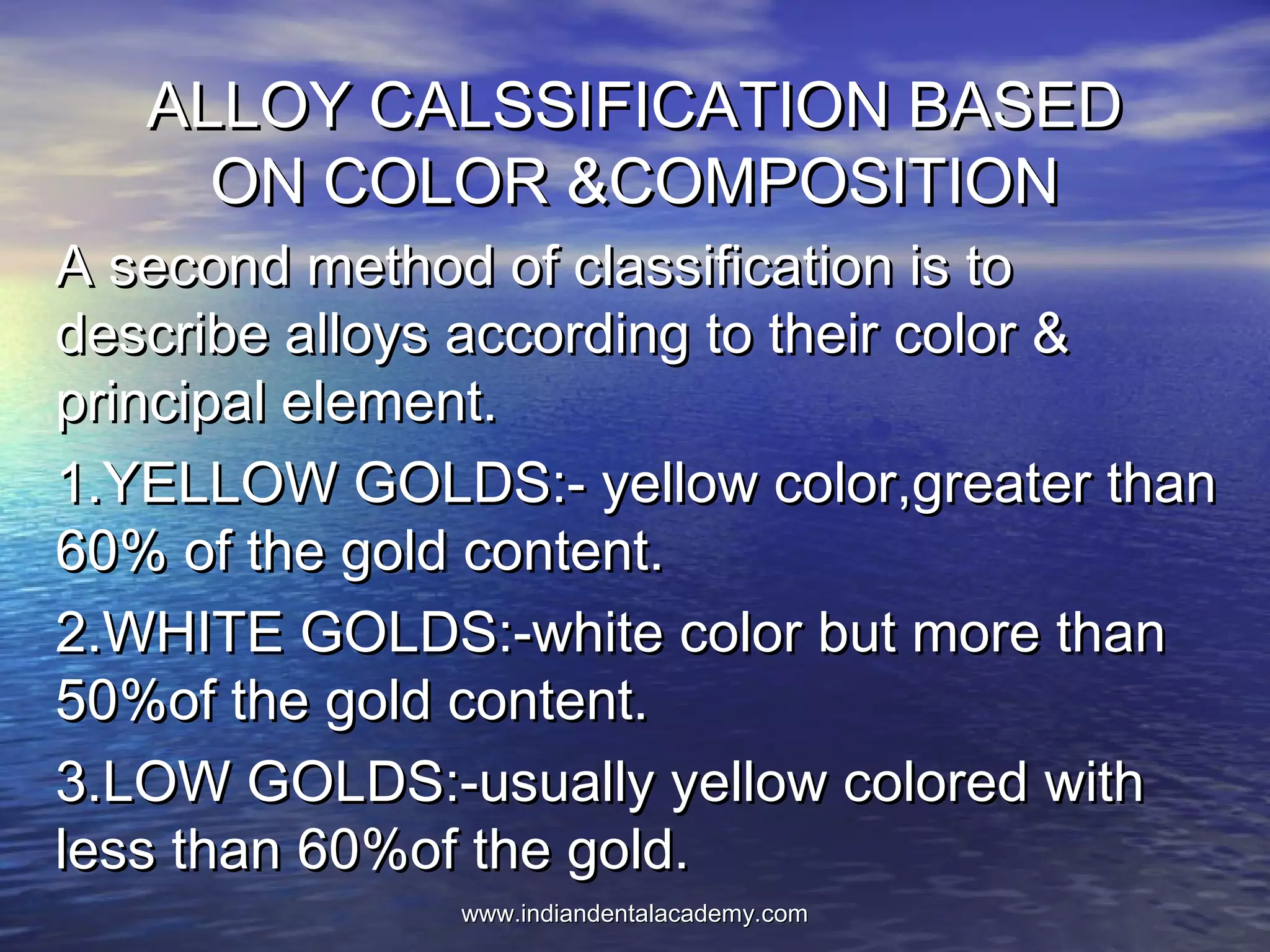 ALLOY CALSSIFICATION BASEDALLOY CALSSIFICATION BASED
ON COLOR &COMPOSITIONON COLOR &COMPOSITION
A second method of classification is toA second method of classification is to
describe alloys according to their color &describe alloys according to their color &
principal element.principal element.
1.YELLOW GOLDS:- yellow color,greater than1.YELLOW GOLDS:- yellow color,greater than
60% of the gold content.60% of the gold content.
2.WHITE GOLDS:-white color but more than2.WHITE GOLDS:-white color but more than
50%of the gold content.50%of the gold content.
3.LOW GOLDS:-usually yellow colored with3.LOW GOLDS:-usually yellow colored with
less than 60%of the gold.less than 60%of the gold.
www.indiandentalacademy.comwww.indiandentalacademy.com
 
