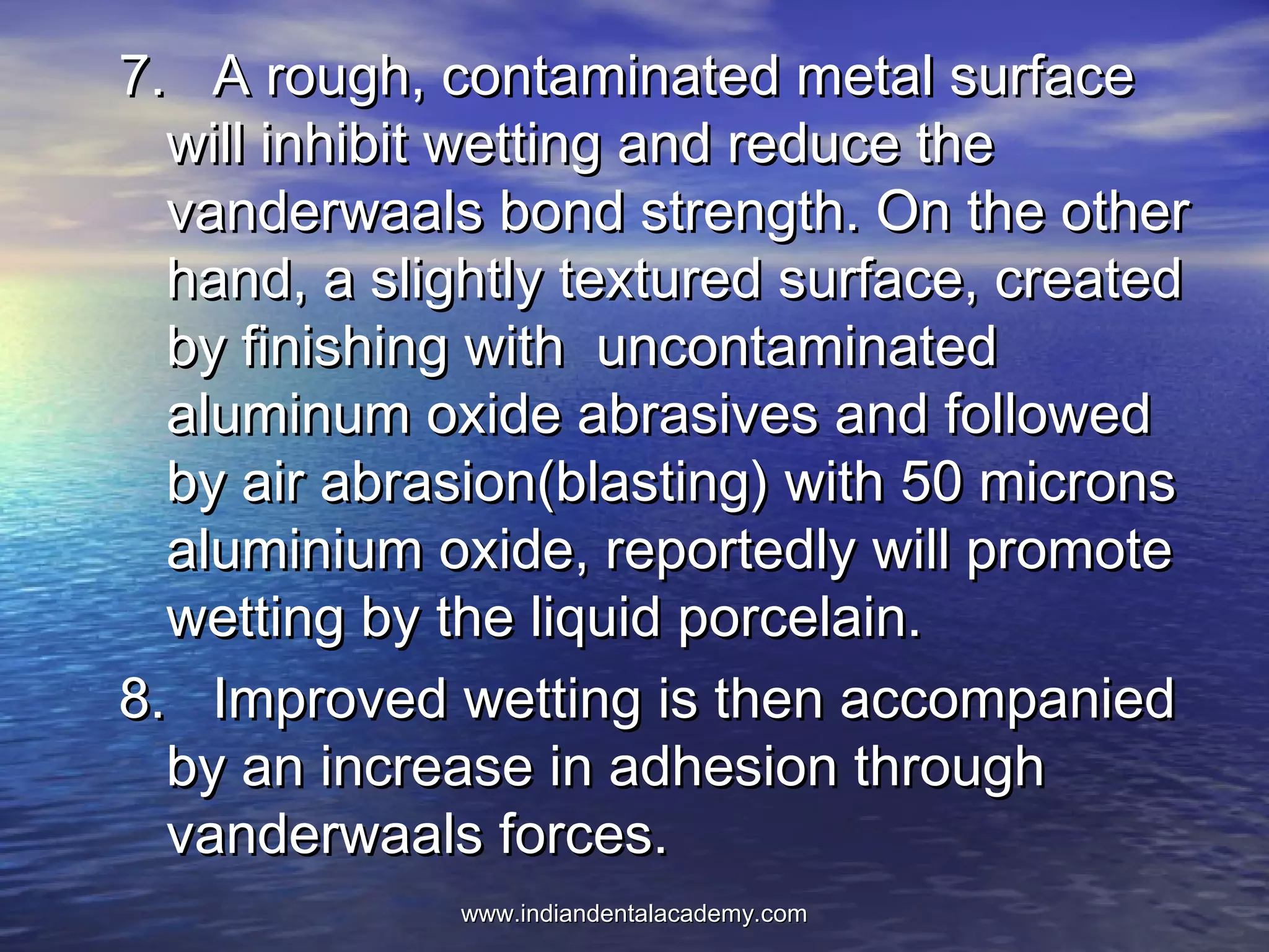 7. A rough, contaminated metal surface7. A rough, contaminated metal surface
will inhibit wetting and reduce thewill inhibit wetting and reduce the
vanderwaals bond strength. On the othervanderwaals bond strength. On the other
hand, a slightly textured surface, createdhand, a slightly textured surface, created
by finishing with uncontaminatedby finishing with uncontaminated
aluminum oxide abrasives and followedaluminum oxide abrasives and followed
by air abrasion(blasting) with 50 micronsby air abrasion(blasting) with 50 microns
aluminium oxide, reportedly will promotealuminium oxide, reportedly will promote
wetting by the liquid porcelain.wetting by the liquid porcelain.
8. Improved wetting is then accompanied8. Improved wetting is then accompanied
by an increase in adhesion throughby an increase in adhesion through
vanderwaals forces.vanderwaals forces.
www.indiandentalacademy.comwww.indiandentalacademy.com
 