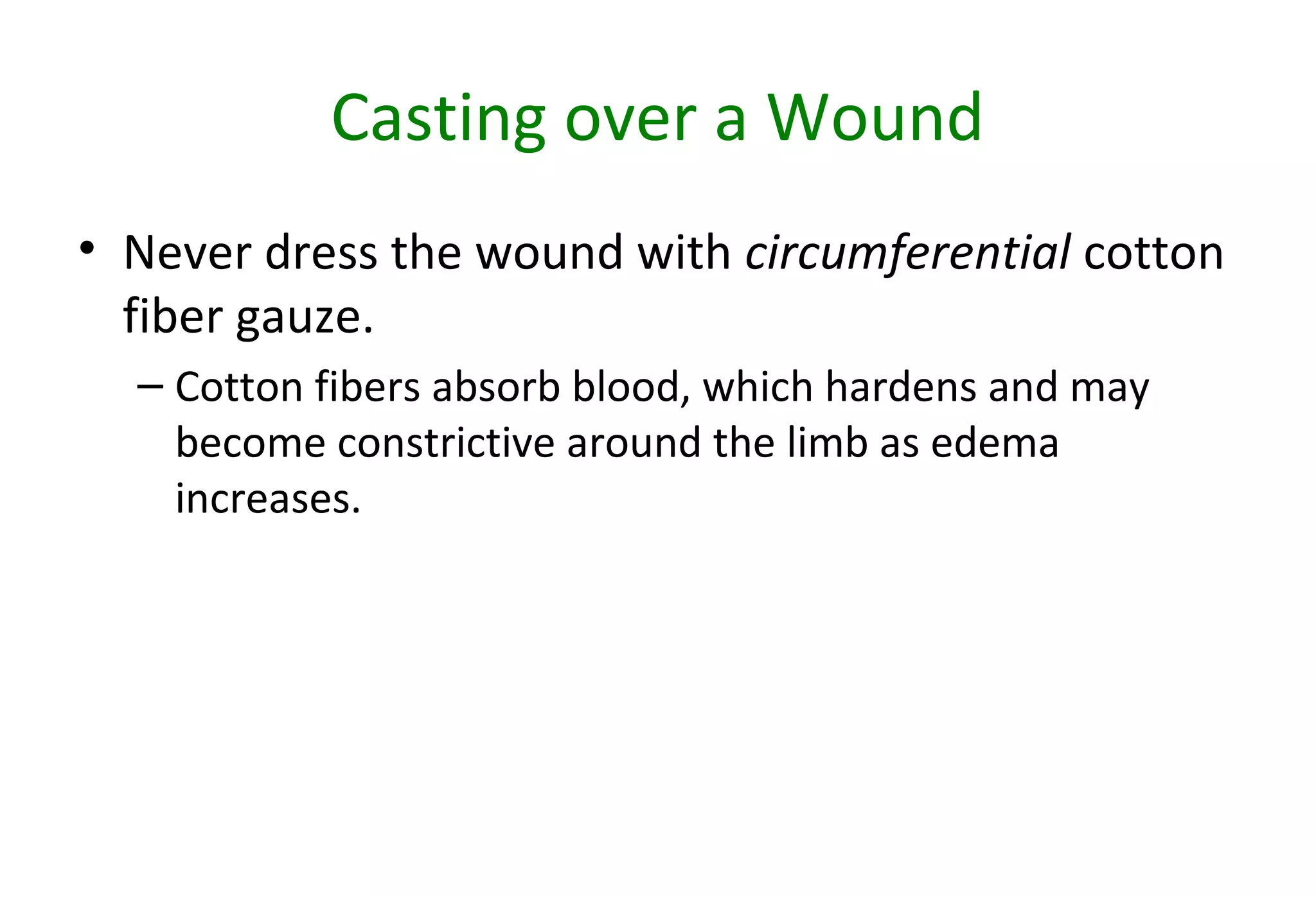 Casting over a Wound
• Never dress the wound with circumferential cotton
fiber gauze.
– Cotton fibers absorb blood, which hardens and may
become constrictive around the limb as edema
increases.
 