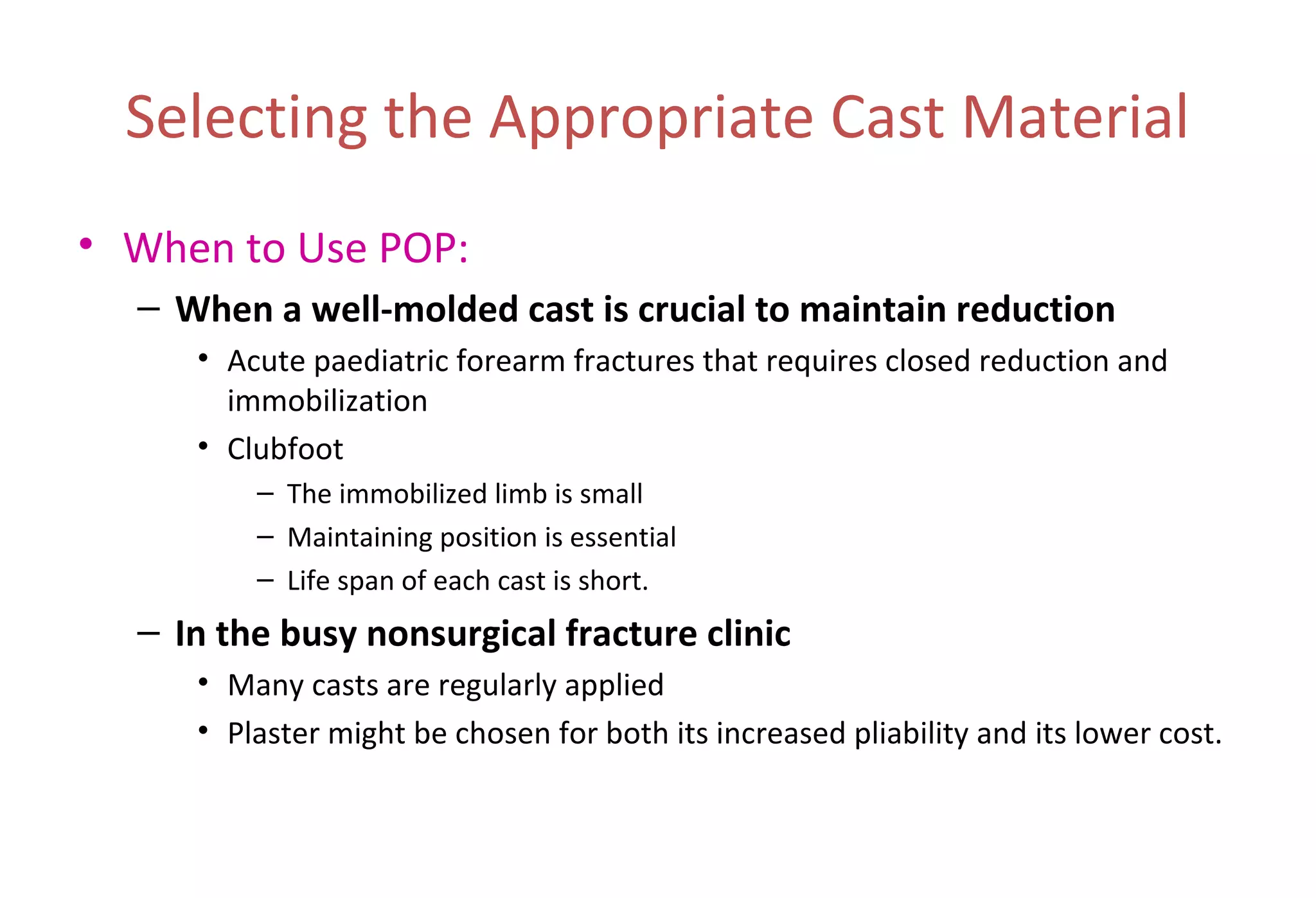 Selecting the Appropriate Cast Material
• When to Use POP:
– When a well-molded cast is crucial to maintain reduction
• Acute paediatric forearm fractures that requires closed reduction and
immobilization
• Clubfoot
– The immobilized limb is small
– Maintaining position is essential
– Life span of each cast is short.
– In the busy nonsurgical fracture clinic
• Many casts are regularly applied
• Plaster might be chosen for both its increased pliability and its lower cost.
 