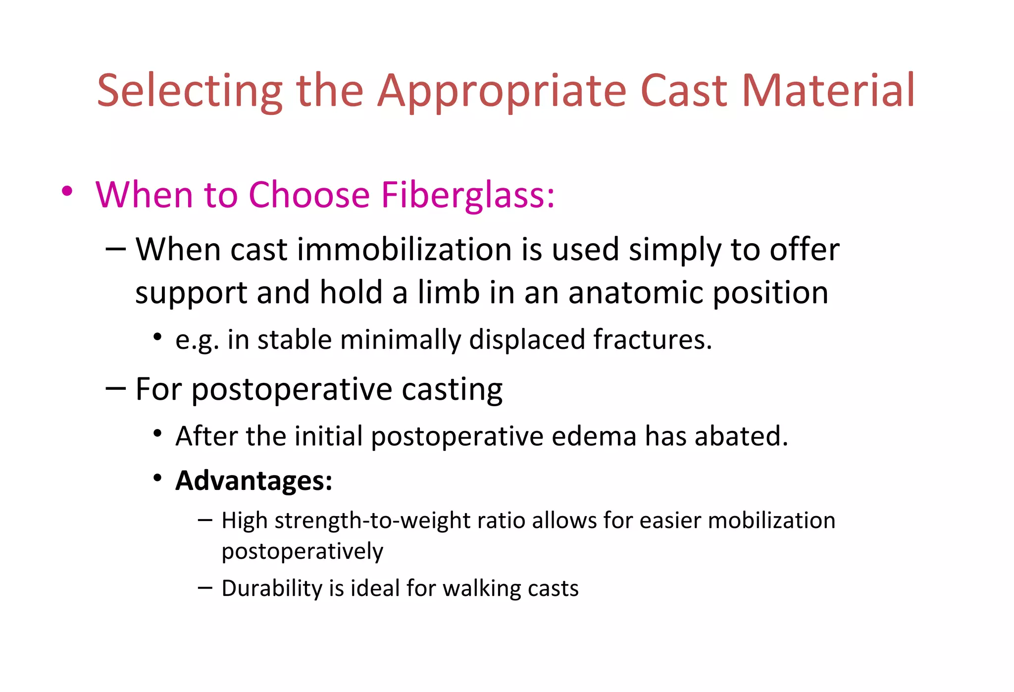 Selecting the Appropriate Cast Material
• When to Choose Fiberglass:
– When cast immobilization is used simply to offer
support and hold a limb in an anatomic position
• e.g. in stable minimally displaced fractures.
– For postoperative casting
• After the initial postoperative edema has abated.
• Advantages:
– High strength-to-weight ratio allows for easier mobilization
postoperatively
– Durability is ideal for walking casts
 