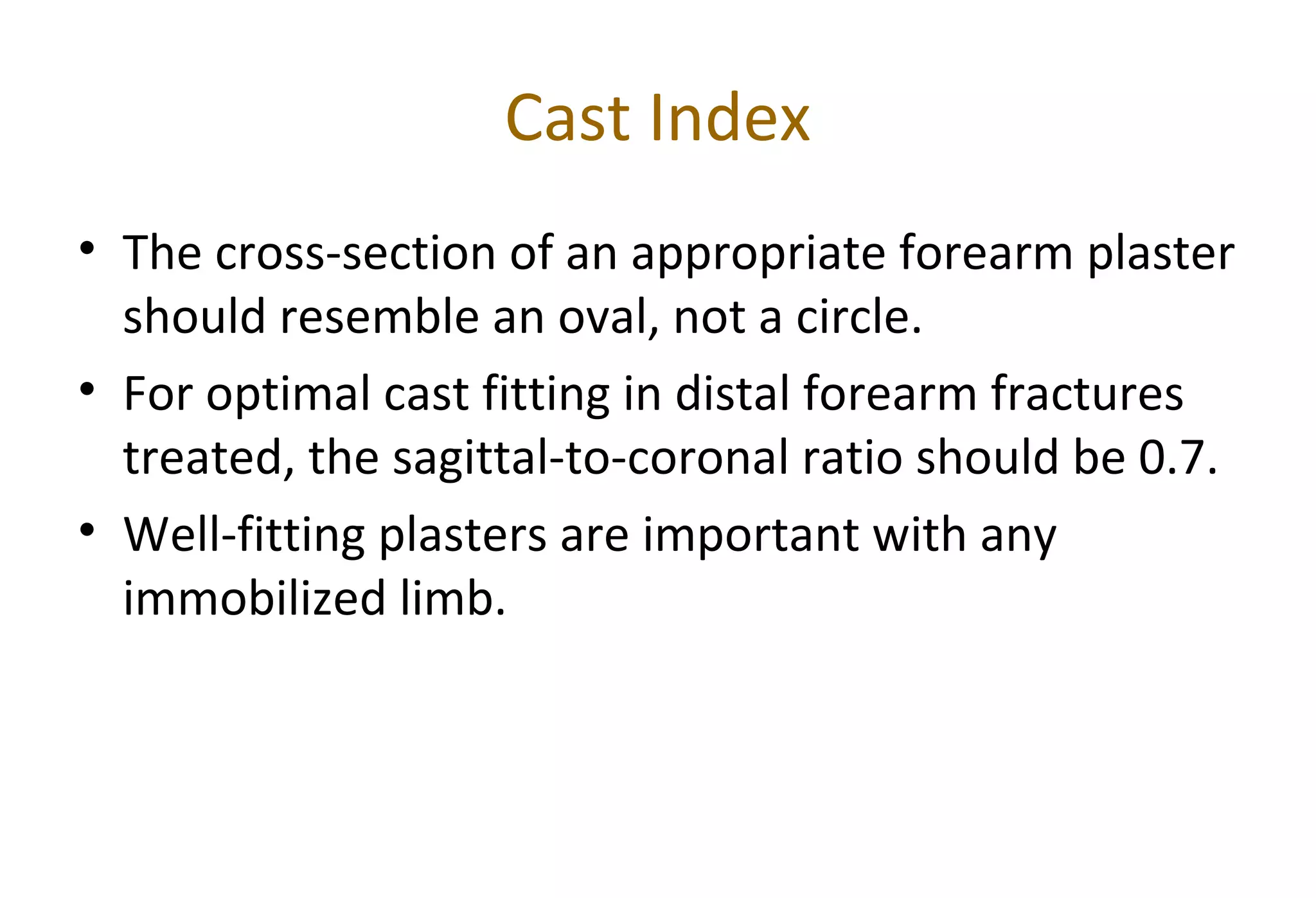 Cast Index
• The cross-section of an appropriate forearm plaster
should resemble an oval, not a circle.
• For optimal cast fitting in distal forearm fractures
treated, the sagittal-to-coronal ratio should be 0.7.
• Well-fitting plasters are important with any
immobilized limb.
 
