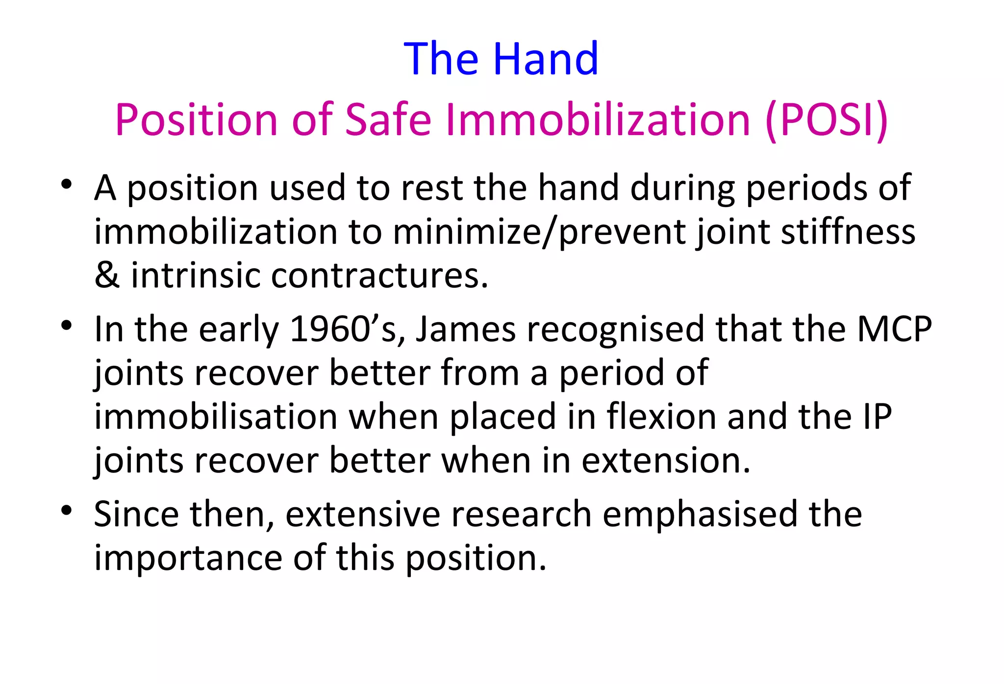 The Hand
Position of Safe Immobilization (POSI)
• A position used to rest the hand during periods of
immobilization to minimize/prevent joint stiffness
& intrinsic contractures.
• In the early 1960’s, James recognised that the MCP
joints recover better from a period of
immobilisation when placed in flexion and the IP
joints recover better when in extension.
• Since then, extensive research emphasised the
importance of this position.
 