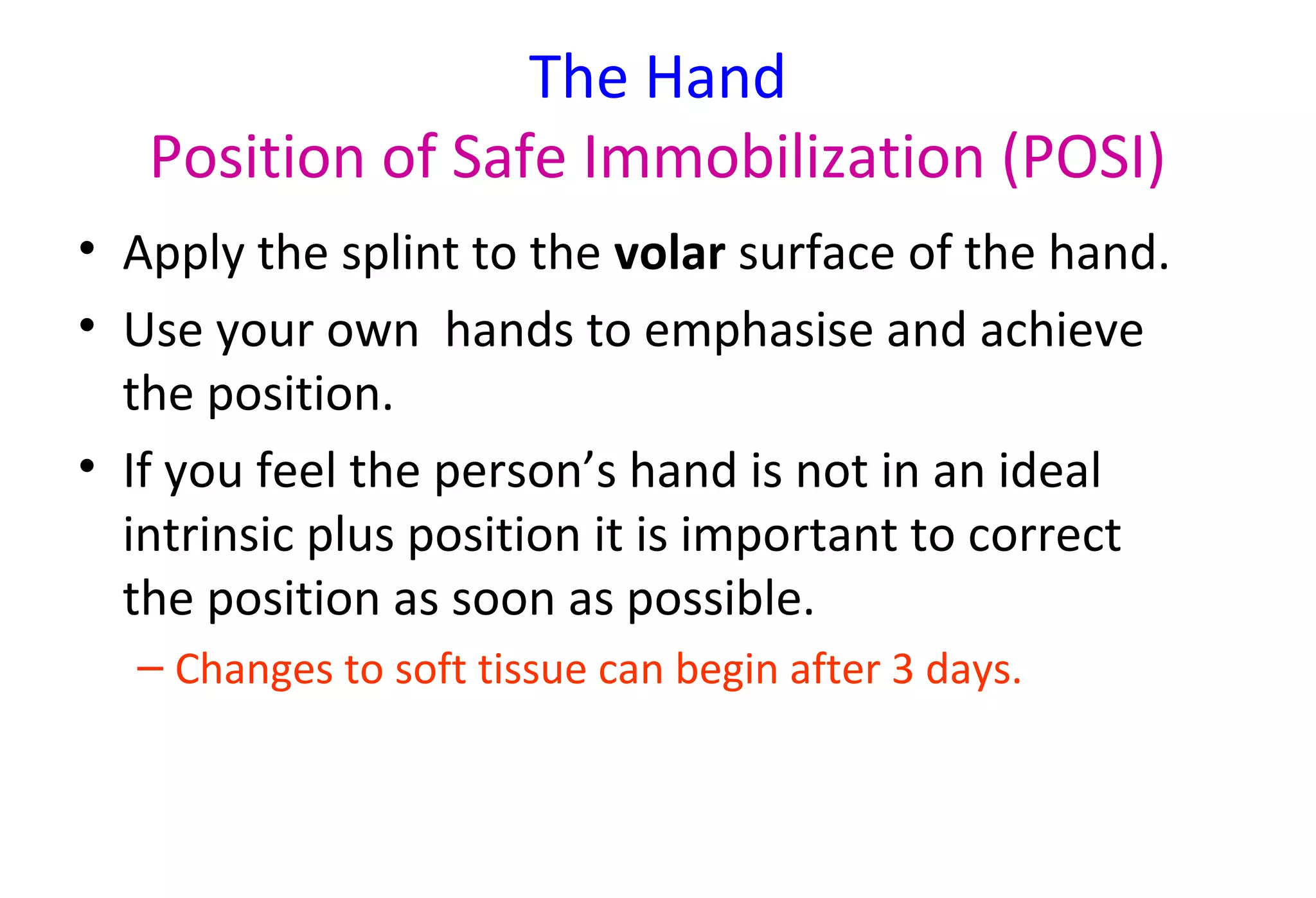 The Hand
Position of Safe Immobilization (POSI)
• Apply the splint to the volar surface of the hand.
• Use your own hands to emphasise and achieve
the position.
• If you feel the person’s hand is not in an ideal
intrinsic plus position it is important to correct
the position as soon as possible.
– Changes to soft tissue can begin after 3 days.
 