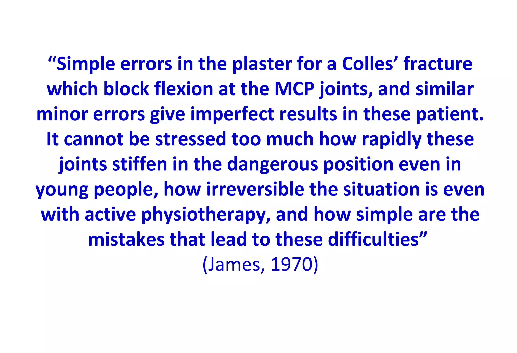 “Simple errors in the plaster for a Colles’ fracture
which block flexion at the MCP joints, and similar
minor errors give imperfect results in these patient.
It cannot be stressed too much how rapidly these
joints stiffen in the dangerous position even in
young people, how irreversible the situation is even
with active physiotherapy, and how simple are the
mistakes that lead to these difficulties”
(James, 1970)
 