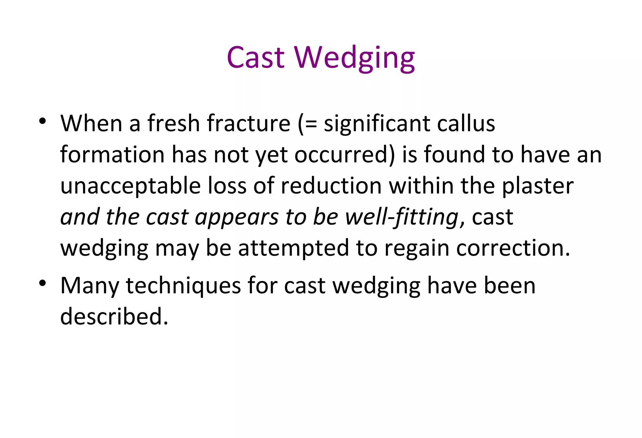Cast Wedging
• When a fresh fracture (= significant callus
formation has not yet occurred) is found to have an
unacceptable loss of reduction within the plaster
and the cast appears to be well-fitting, cast
wedging may be attempted to regain correction.
• Many techniques for cast wedging have been
described.
 