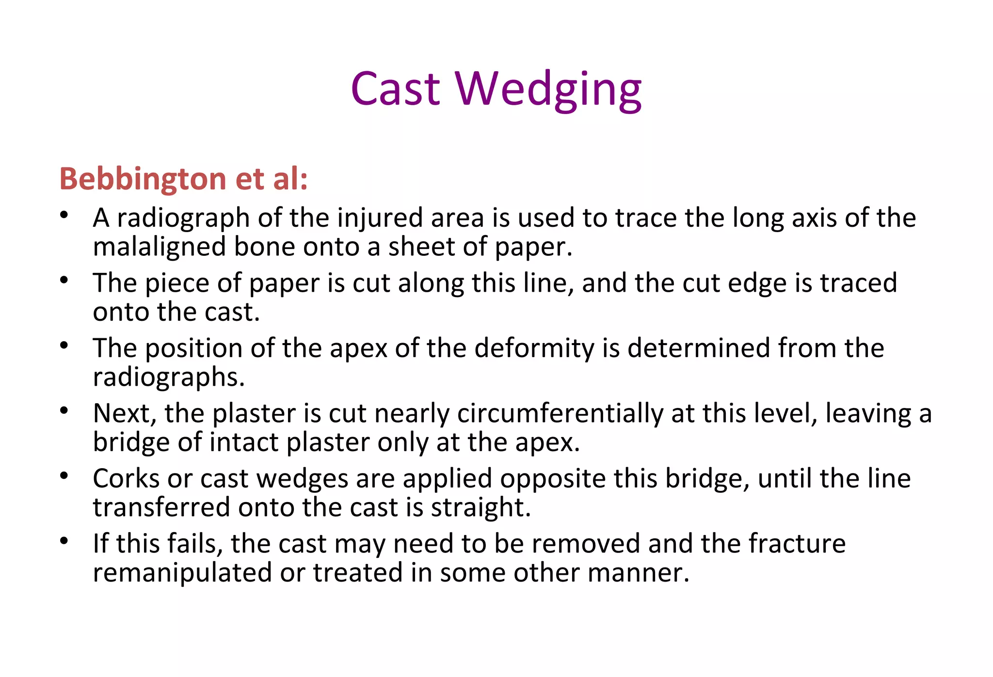Cast Wedging
Bebbington et al:
• A radiograph of the injured area is used to trace the long axis of the
malaligned bone onto a sheet of paper.
• The piece of paper is cut along this line, and the cut edge is traced
onto the cast.
• The position of the apex of the deformity is determined from the
radiographs.
• Next, the plaster is cut nearly circumferentially at this level, leaving a
bridge of intact plaster only at the apex.
• Corks or cast wedges are applied opposite this bridge, until the line
transferred onto the cast is straight.
• If this fails, the cast may need to be removed and the fracture
remanipulated or treated in some other manner.
 