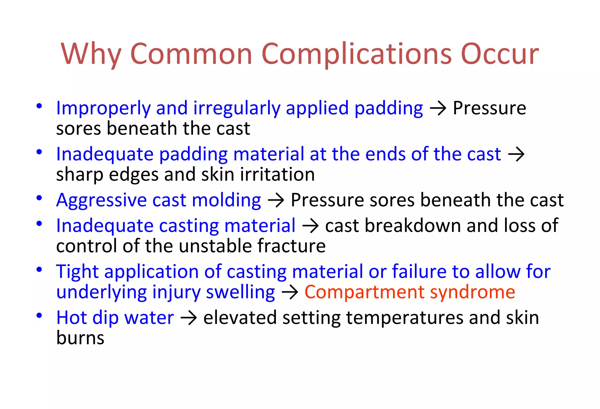 Why Common Complications Occur
• Improperly and irregularly applied padding → Pressure
sores beneath the cast
• Inadequate padding material at the ends of the cast →
sharp edges and skin irritation
• Aggressive cast molding → Pressure sores beneath the cast
• Inadequate casting material → cast breakdown and loss of
control of the unstable fracture
• Tight application of casting material or failure to allow for
underlying injury swelling → Compartment syndrome
• Hot dip water → elevated setting temperatures and skin
burns
 