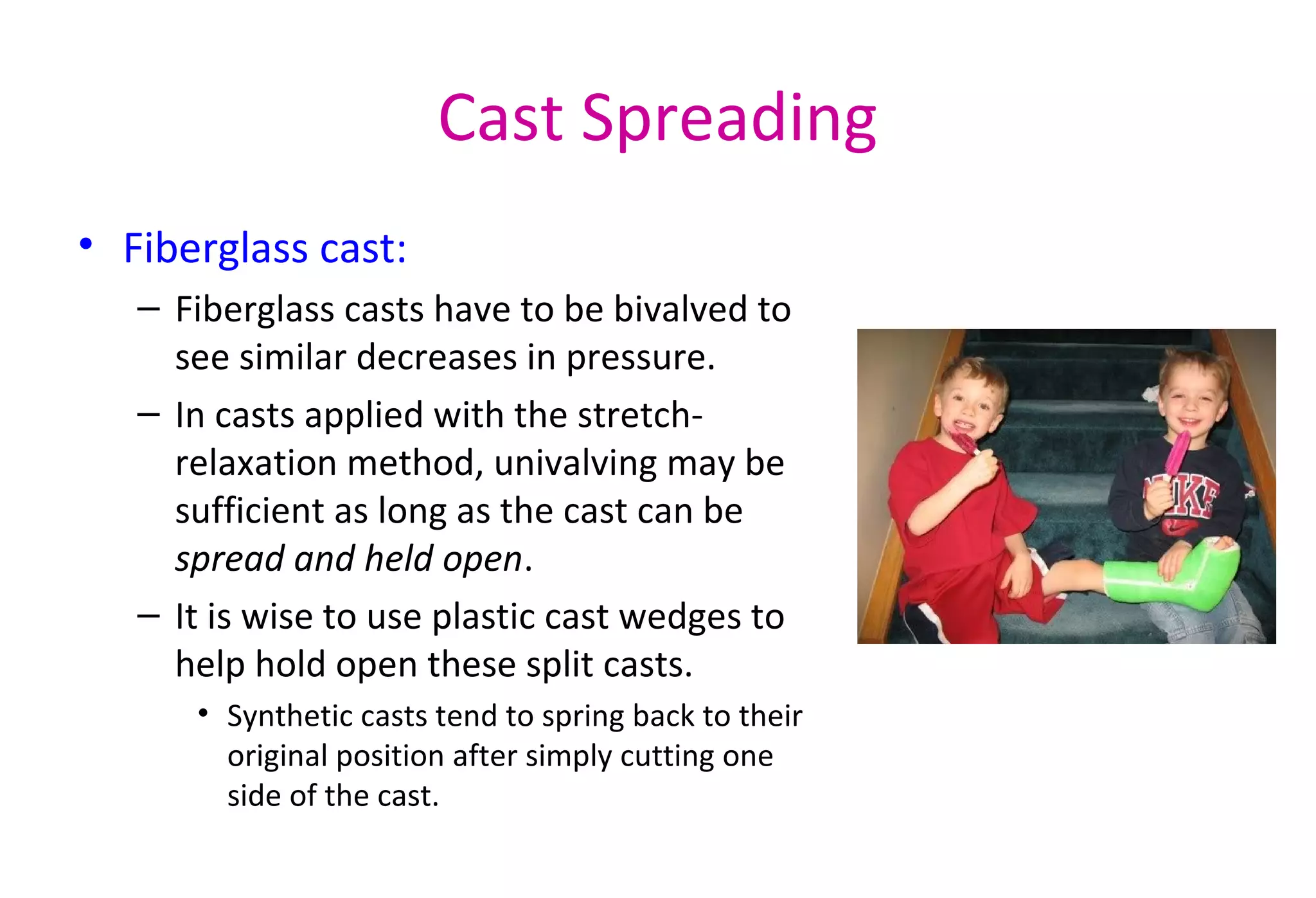 Cast Spreading
• Fiberglass cast:
– Fiberglass casts have to be bivalved to
see similar decreases in pressure.
– In casts applied with the stretch-
relaxation method, univalving may be
sufficient as long as the cast can be
spread and held open.
– It is wise to use plastic cast wedges to
help hold open these split casts.
• Synthetic casts tend to spring back to their
original position after simply cutting one
side of the cast.
 