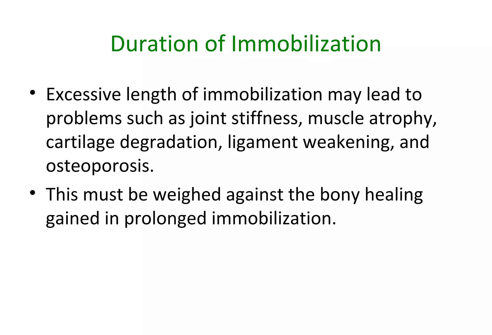 Duration of Immobilization
• Excessive length of immobilization may lead to
problems such as joint stiffness, muscle atrophy,
cartilage degradation, ligament weakening, and
osteoporosis.
• This must be weighed against the bony healing
gained in prolonged immobilization.
 