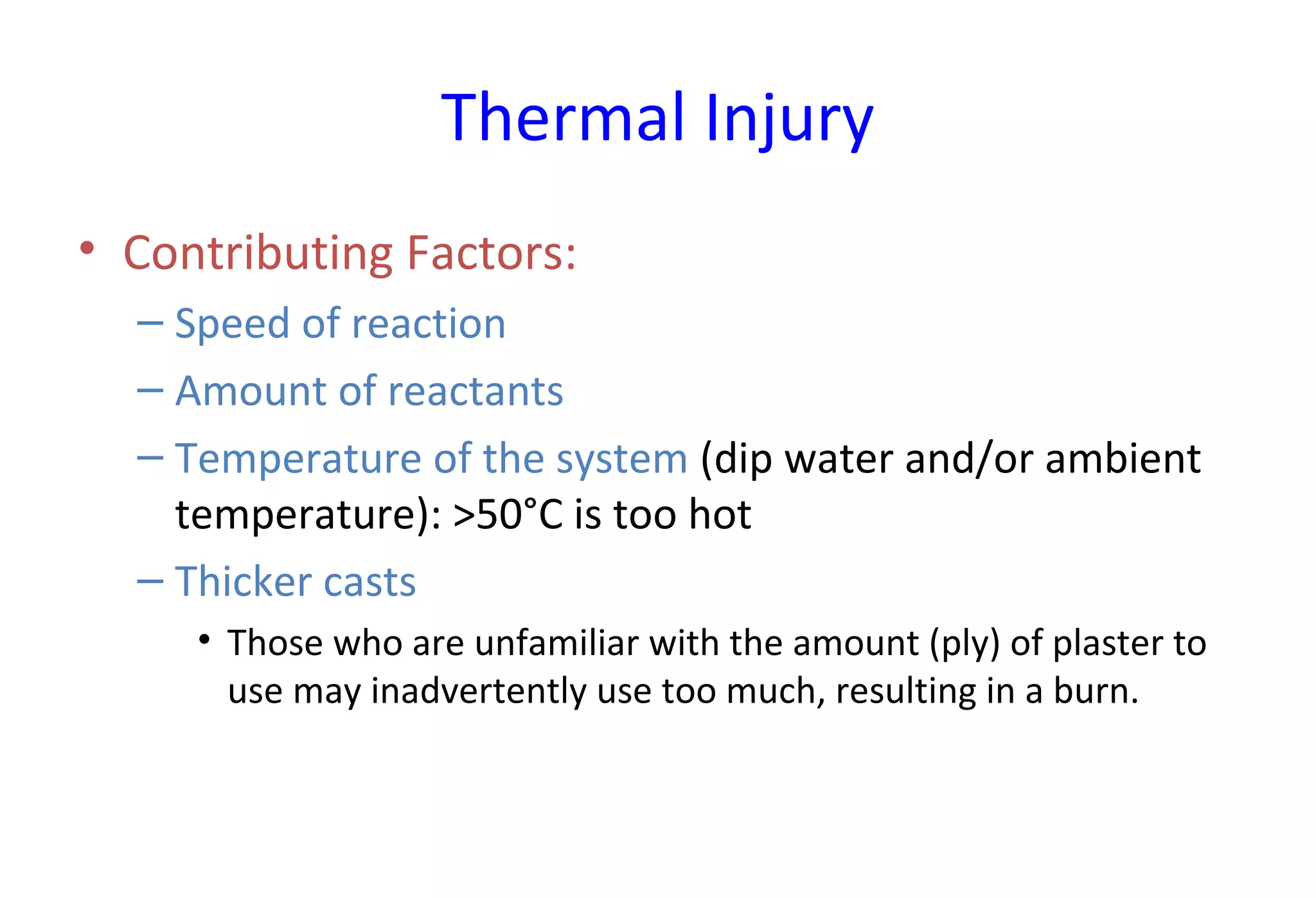 Thermal Injury
• Contributing Factors:
– Speed of reaction
– Amount of reactants
– Temperature of the system (dip water and/or ambient
temperature): >50°C is too hot
– Thicker casts
• Those who are unfamiliar with the amount (ply) of plaster to
use may inadvertently use too much, resulting in a burn.
 
