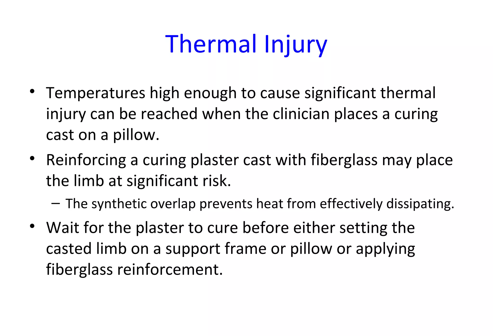 Thermal Injury
• Temperatures high enough to cause significant thermal
injury can be reached when the clinician places a curing
cast on a pillow.
• Reinforcing a curing plaster cast with fiberglass may place
the limb at significant risk.
– The synthetic overlap prevents heat from effectively dissipating.
• Wait for the plaster to cure before either setting the
casted limb on a support frame or pillow or applying
fiberglass reinforcement.
 