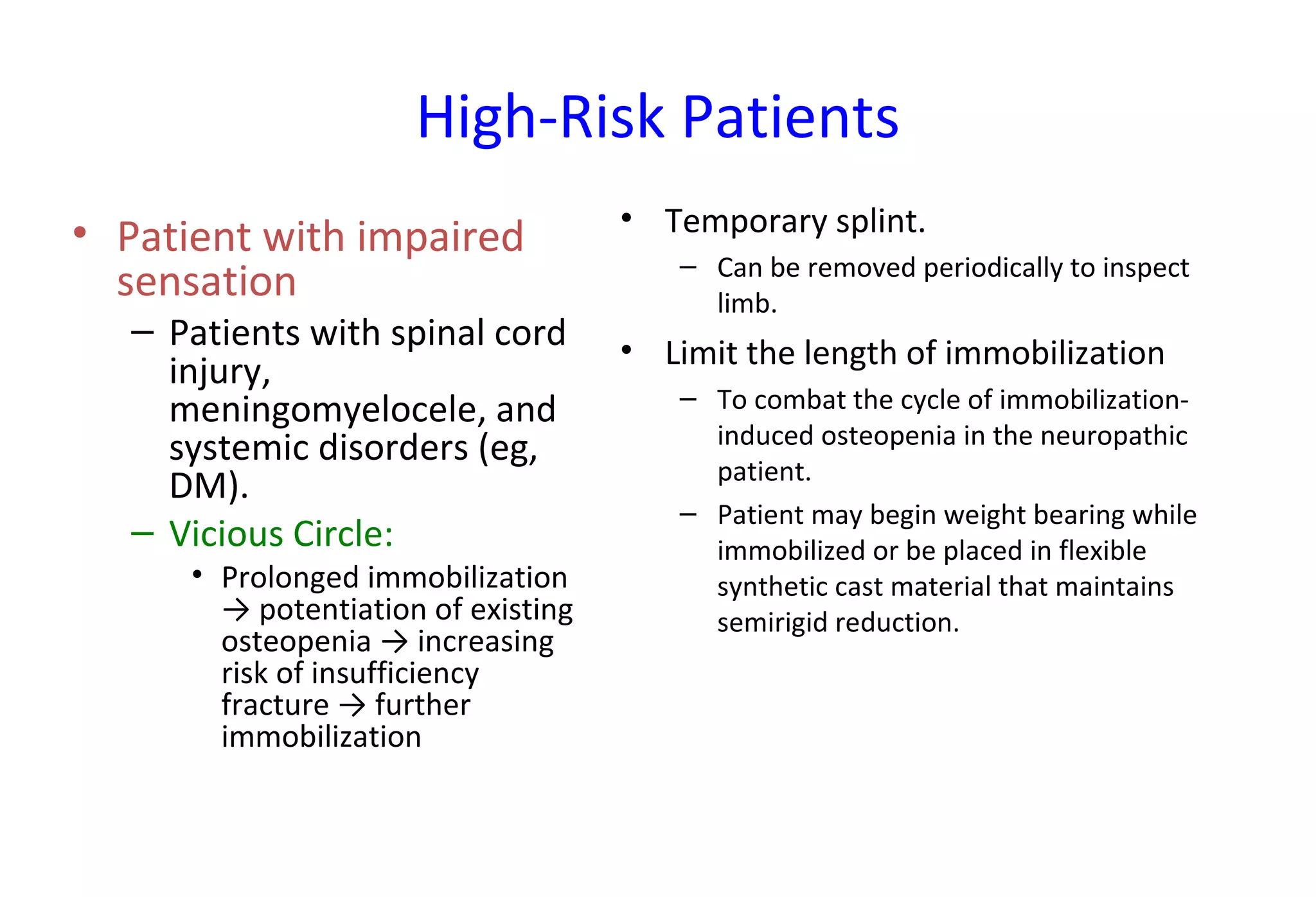 High-Risk Patients
• Patient with impaired
sensation
– Patients with spinal cord
injury,
meningomyelocele, and
systemic disorders (eg,
DM).
– Vicious Circle:
• Prolonged immobilization
→ potentiation of existing
osteopenia → increasing
risk of insufficiency
fracture → further
immobilization
• Temporary splint.
– Can be removed periodically to inspect
limb.
• Limit the length of immobilization
– To combat the cycle of immobilization-
induced osteopenia in the neuropathic
patient.
– Patient may begin weight bearing while
immobilized or be placed in flexible
synthetic cast material that maintains
semirigid reduction.
 