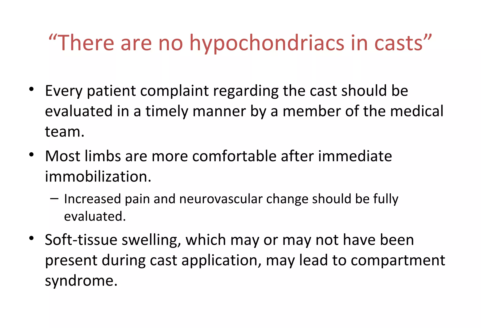 “There are no hypochondriacs in casts”
• Every patient complaint regarding the cast should be
evaluated in a timely manner by a member of the medical
team.
• Most limbs are more comfortable after immediate
immobilization.
– Increased pain and neurovascular change should be fully
evaluated.
• Soft-tissue swelling, which may or may not have been
present during cast application, may lead to compartment
syndrome.
 