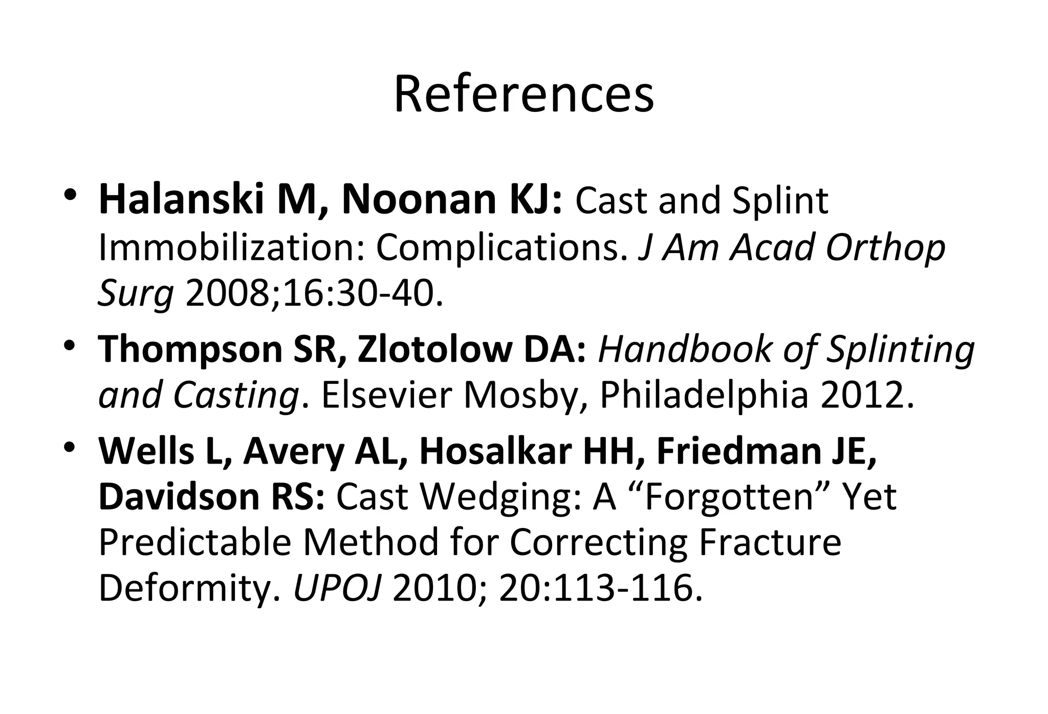 References
• Halanski M, Noonan KJ: Cast and Splint
Immobilization: Complications. J Am Acad Orthop
Surg 2008;16:30-40.
• Thompson SR, Zlotolow DA: Handbook of Splinting
and Casting. Elsevier Mosby, Philadelphia 2012.
• Wells L, Avery AL, Hosalkar HH, Friedman JE,
Davidson RS: Cast Wedging: A “Forgotten” Yet
Predictable Method for Correcting Fracture
Deformity. UPOJ 2010; 20:113-116.
 