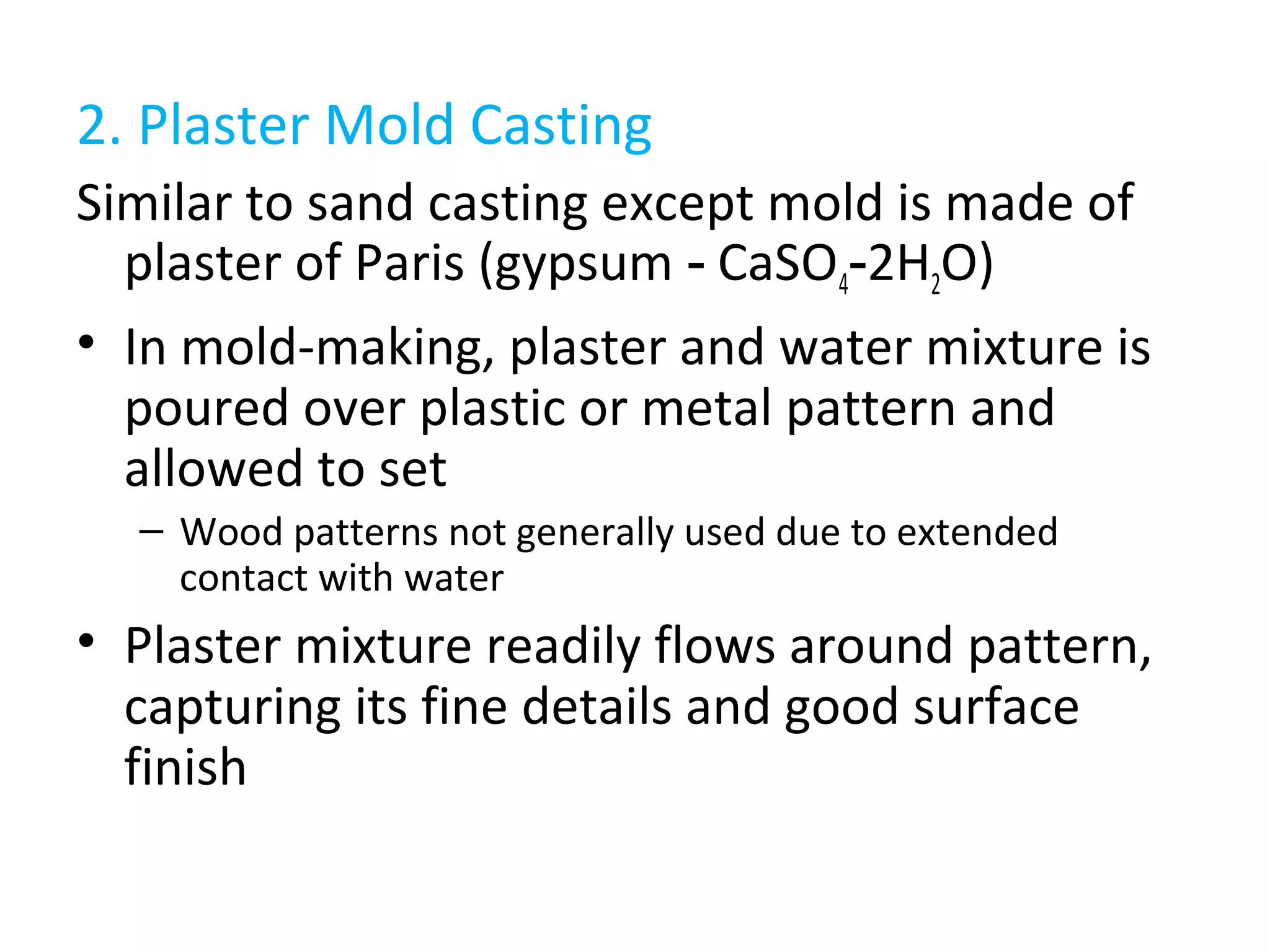 2. Plaster Mold Casting
Similar to sand casting except mold is made of
plaster of Paris (gypsum CaSO‑ 4 2H‑ 2O)
• In mold-making, plaster and water mixture is
poured over plastic or metal pattern and
allowed to set
– Wood patterns not generally used due to extended
contact with water
• Plaster mixture readily flows around pattern,
capturing its fine details and good surface
finish
 