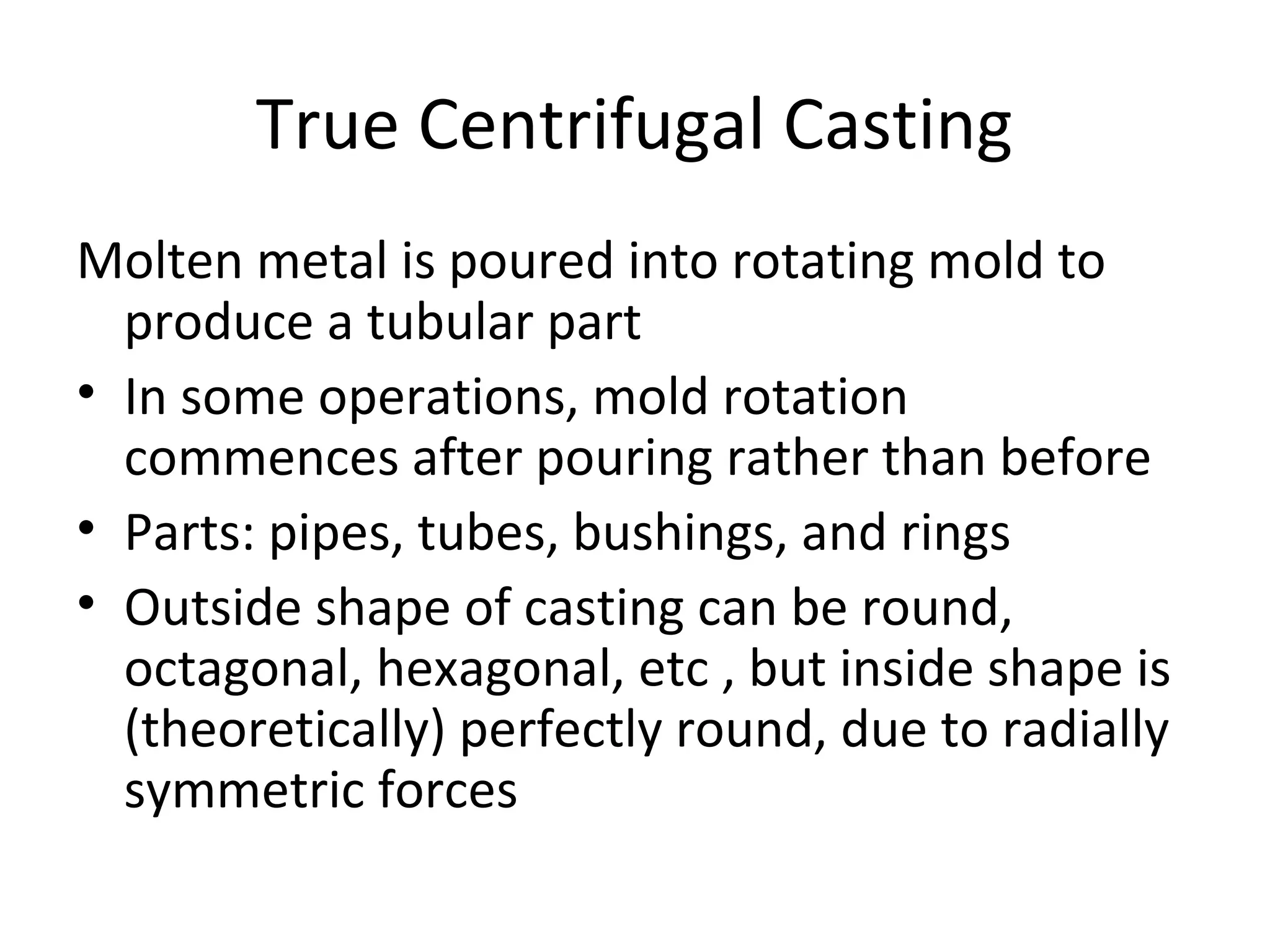 True Centrifugal Casting
Molten metal is poured into rotating mold to
produce a tubular part
• In some operations, mold rotation
commences after pouring rather than before
• Parts: pipes, tubes, bushings, and rings
• Outside shape of casting can be round,
octagonal, hexagonal, etc , but inside shape is
(theoretically) perfectly round, due to radially
symmetric forces
 