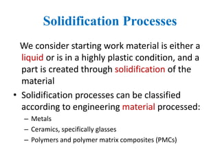 Solidification Processes
We consider starting work material is either a
liquid or is in a highly plastic condition, and a
part is created through solidification of the
material
• Solidification processes can be classified
according to engineering material processed:
– Metals
– Ceramics, specifically glasses
– Polymers and polymer matrix composites (PMCs)
 