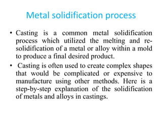 Metal solidification process
• Casting is a common metal solidification
process which utilized the melting and re-
solidification of a metal or alloy within a mold
to produce a final desired product.
• Casting is often used to create complex shapes
that would be complicated or expensive to
manufacture using other methods. Here is a
step-by-step explanation of the solidification
of metals and alloys in castings.
 