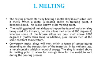 1. MELTING
• The casting process starts by heating a metal alloy in a crucible until
it melts. When a metal is heated above its freezing point, it
becomes liquid. This is also known as its melting point.
• The melting point of metal depends upon the type of metal or alloy
being used. For instance, our zinc alloys melt around 900 degrees F,
whereas some of the bronze alloys we pour melt above 2000
degrees F (hotter than lava). In addition, pure metals melt at the
same constant temperature.
• Conversely, metal alloys will melt within a range of temperatures
depending on the composition of the materials. In its molten state,
a metal contains a high amount of energy. The alloy is heated above
its melting point to allow for enough time for the metal to cool
during the pouring process
 