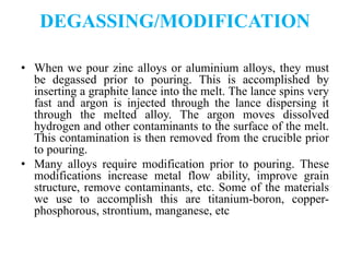 DEGASSING/MODIFICATION
• When we pour zinc alloys or aluminium alloys, they must
be degassed prior to pouring. This is accomplished by
inserting a graphite lance into the melt. The lance spins very
fast and argon is injected through the lance dispersing it
through the melted alloy. The argon moves dissolved
hydrogen and other contaminants to the surface of the melt.
This contamination is then removed from the crucible prior
to pouring.
• Many alloys require modification prior to pouring. These
modifications increase metal flow ability, improve grain
structure, remove contaminants, etc. Some of the materials
we use to accomplish this are titanium-boron, copper-
phosphorous, strontium, manganese, etc
 