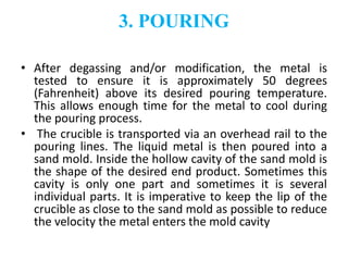 3. POURING
• After degassing and/or modification, the metal is
tested to ensure it is approximately 50 degrees
(Fahrenheit) above its desired pouring temperature.
This allows enough time for the metal to cool during
the pouring process.
• The crucible is transported via an overhead rail to the
pouring lines. The liquid metal is then poured into a
sand mold. Inside the hollow cavity of the sand mold is
the shape of the desired end product. Sometimes this
cavity is only one part and sometimes it is several
individual parts. It is imperative to keep the lip of the
crucible as close to the sand mold as possible to reduce
the velocity the metal enters the mold cavity
 