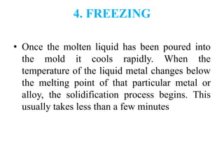 4. FREEZING
• Once the molten liquid has been poured into
the mold it cools rapidly. When the
temperature of the liquid metal changes below
the melting point of that particular metal or
alloy, the solidification process begins. This
usually takes less than a few minutes
 