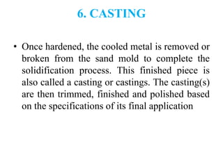 6. CASTING
• Once hardened, the cooled metal is removed or
broken from the sand mold to complete the
solidification process. This finished piece is
also called a casting or castings. The casting(s)
are then trimmed, finished and polished based
on the specifications of its final application
 