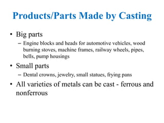 Products/Parts Made by Casting
• Big parts
– Engine blocks and heads for automotive vehicles, wood
burning stoves, machine frames, railway wheels, pipes,
bells, pump housings
• Small parts
– Dental crowns, jewelry, small statues, frying pans
• All varieties of metals can be cast - ferrous and
nonferrous
 