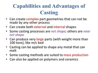 Capabilities and Advantages of
Casting
• Can create complex part geometries that can not be
made by any other process
• Can create both external and internal shapes
• Some casting processes are net shape; others are near
net shape
• Can produce very large parts (with weight more than
100 tons), like m/c bed
• Casting can be applied to shape any metal that can
melt
• Some casting methods are suited to mass production
• Can also be applied on polymers and ceramics
 