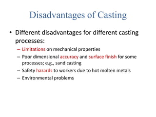 Disadvantages of Casting
• Different disadvantages for different casting
processes:
– Limitations on mechanical properties
– Poor dimensional accuracy and surface finish for some
processes; e.g., sand casting
– Safety hazards to workers due to hot molten metals
– Environmental problems
 