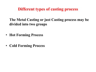 Different types of casting process
The Metal Casting or just Casting process may be
divided into two groups
• Hot Forming Process
• Cold Forming Process
 