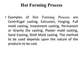 Hot Forming Process
• Examples of Hot Forming Process are
Centrifugal casting, Extrusion, Forging, Full
mold casting, Investment casting, Permanent
or Gravity Die casting, Plaster mold casting,
Sand Casting, Shell Mold casting. The method
to be used depends upon the nature of the
products to be cast.
 
