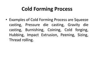 Cold Forming Process
• Examples of Cold Forming Process are Squeeze
casting, Pressure die casting, Gravity die
casting, Burnishing, Coining, Cold forging,
Hubbing, Impact Extrusion, Peening, Sizing,
Thread rolling.
 