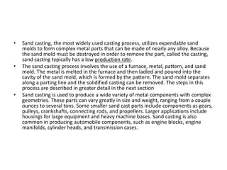 • Sand casting, the most widely used casting process, utilizes expendable sand
molds to form complex metal parts that can be made of nearly any alloy. Because
the sand mold must be destroyed in order to remove the part, called the casting,
sand casting typically has a low production rate.
• The sand casting process involves the use of a furnace, metal, pattern, and sand
mold. The metal is melted in the furnace and then ladled and poured into the
cavity of the sand mold, which is formed by the pattern. The sand mold separates
along a parting line and the solidified casting can be removed. The steps in this
process are described in greater detail in the next section
• Sand casting is used to produce a wide variety of metal components with complex
geometries. These parts can vary greatly in size and weight, ranging from a couple
ounces to several tons. Some smaller sand cast parts include components as gears,
pulleys, crankshafts, connecting rods, and propellers. Larger applications include
housings for large equipment and heavy machine bases. Sand casting is also
common in producing automobile components, such as engine blocks, engine
manifolds, cylinder heads, and transmission cases.
 