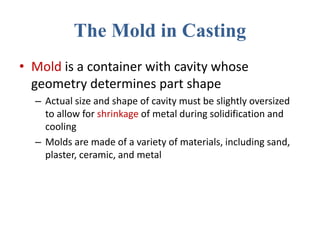 The Mold in Casting
• Mold is a container with cavity whose
geometry determines part shape
– Actual size and shape of cavity must be slightly oversized
to allow for shrinkage of metal during solidification and
cooling
– Molds are made of a variety of materials, including sand,
plaster, ceramic, and metal
 