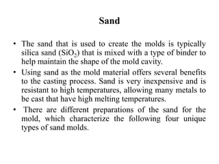 Sand
• The sand that is used to create the molds is typically
silica sand (SiO2) that is mixed with a type of binder to
help maintain the shape of the mold cavity.
• Using sand as the mold material offers several benefits
to the casting process. Sand is very inexpensive and is
resistant to high temperatures, allowing many metals to
be cast that have high melting temperatures.
• There are different preparations of the sand for the
mold, which characterize the following four unique
types of sand molds.
 