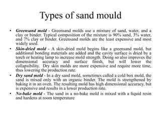 Types of sand mould
• Greensand mold - Greensand molds use a mixture of sand, water, and a
clay or binder. Typical composition of the mixture is 90% sand, 3% water,
and 7% clay or binder. Greensand molds are the least expensive and most
widely used.
• Skin-dried mold - A skin-dried mold begins like a greensand mold, but
additional bonding materials are added and the cavity surface is dried by a
torch or heating lamp to increase mold strength. Doing so also improves the
dimensional accuracy and surface finish, but will lower the
collapsibility. Dry skin molds are more expensive and require more time,
thus lowering the production rate.
• Dry sand mold - In a dry sand mold, sometimes called a cold box mold, the
sand is mixed only with an organic binder. The mold is strengthened by
baking it in an oven. The resulting mold has high dimensional accuracy, but
is expensive and results in a lower production rate.
• No-bake mold - The sand in a no-bake mold is mixed with a liquid resin
and hardens at room temperature
 